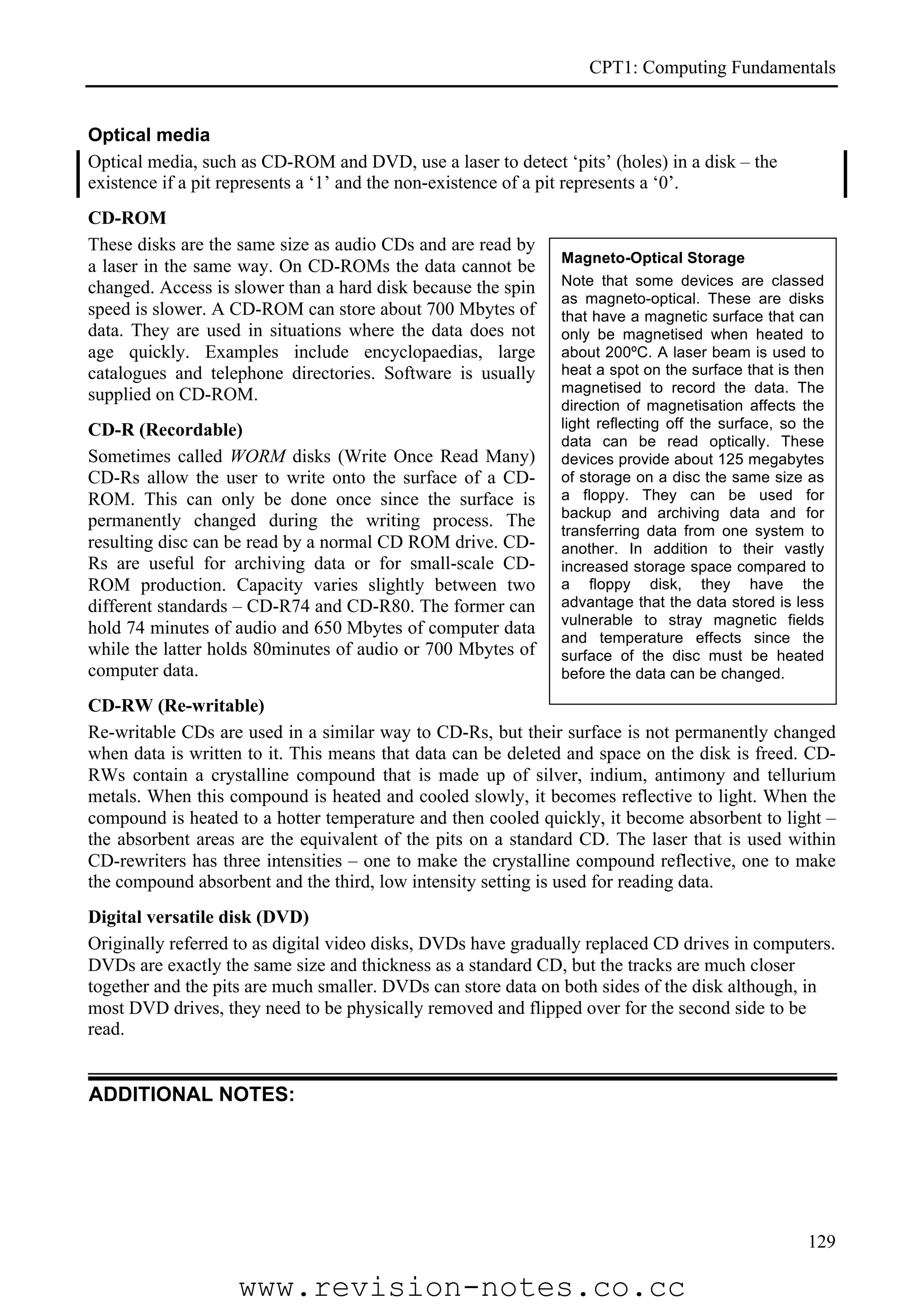 CPT1: Computing Fundamentals


Optical media
Optical media, such as CD-ROM and DVD, use a laser to detect ‘pits’ (holes) in a disk – the
existence if a pit represents a ‘1’ and the non-existence of a pit represents a ‘0’.
CD-ROM
These disks are the same size as audio CDs and are read by
                                                              Magneto-Optical Storage
a laser in the same way. On CD-ROMs the data cannot be
changed. Access is slower than a hard disk because the spin   Note that some devices are classed
                                                              as magneto-optical. These are disks
speed is slower. A CD-ROM can store about 700 Mbytes of       that have a magnetic surface that can
data. They are used in situations where the data does not     only be magnetised when heated to
age quickly. Examples include encyclopaedias, large           about 200ºC. A laser beam is used to
catalogues and telephone directories. Software is usually     heat a spot on the surface that is then
supplied on CD-ROM.                                           magnetised to record the data. The
                                                              direction of magnetisation affects the
CD-R (Recordable)                                             light reflecting off the surface, so the
                                                              data can be read optically. These
Sometimes called WORM disks (Write Once Read Many)            devices provide about 125 megabytes
CD-Rs allow the user to write onto the surface of a CD-       of storage on a disc the same size as
ROM. This can only be done once since the surface is          a floppy. They can be used for
                                                              backup and archiving data and for
permanently changed during the writing process. The
                                                              transferring data from one system to
resulting disc can be read by a normal CD ROM drive. CD-      another. In addition to their vastly
Rs are useful for archiving data or for small-scale CD-       increased storage space compared to
ROM production. Capacity varies slightly between two          a floppy disk, they have the
different standards – CD-R74 and CD-R80. The former can       advantage that the data stored is less
                                                              vulnerable to stray magnetic fields
hold 74 minutes of audio and 650 Mbytes of computer data      and temperature effects since the
while the latter holds 80minutes of audio or 700 Mbytes of    surface of the disc must be heated
computer data.                                                before the data can be changed.

CD-RW (Re-writable)
Re-writable CDs are used in a similar way to CD-Rs, but their surface is not permanently changed
when data is written to it. This means that data can be deleted and space on the disk is freed. CD-
RWs contain a crystalline compound that is made up of silver, indium, antimony and tellurium
metals. When this compound is heated and cooled slowly, it becomes reflective to light. When the
compound is heated to a hotter temperature and then cooled quickly, it become absorbent to light –
the absorbent areas are the equivalent of the pits on a standard CD. The laser that is used within
CD-rewriters has three intensities – one to make the crystalline compound reflective, one to make
the compound absorbent and the third, low intensity setting is used for reading data.
Digital versatile disk (DVD)
Originally referred to as digital video disks, DVDs have gradually replaced CD drives in computers.
DVDs are exactly the same size and thickness as a standard CD, but the tracks are much closer
together and the pits are much smaller. DVDs can store data on both sides of the disk although, in
most DVD drives, they need to be physically removed and flipped over for the second side to be
read.


ADDITIONAL NOTES:




                                                                                                   129

                   www.revision-notes.co.cc
 