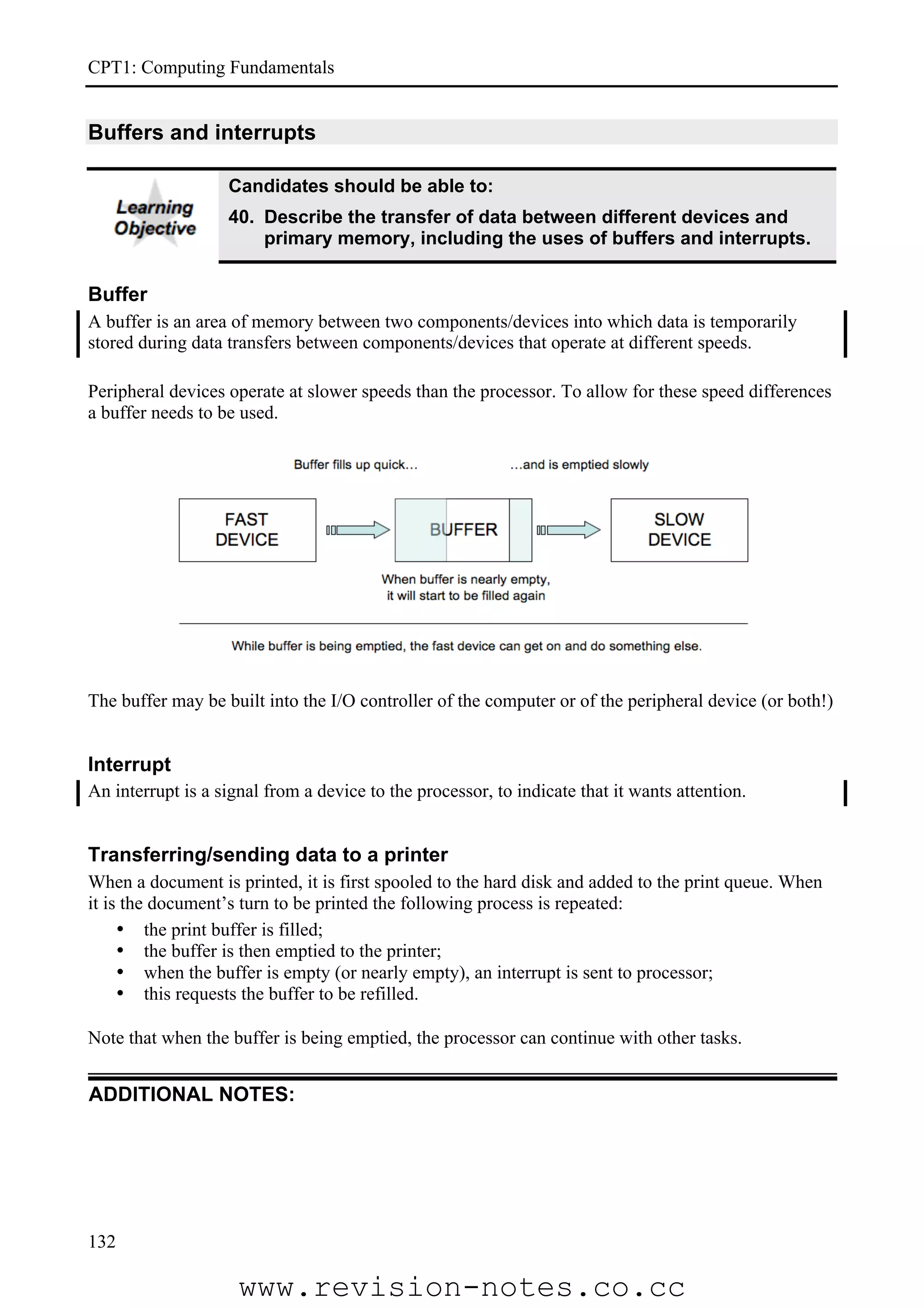 CPT1: Computing Fundamentals


Buffers and interrupts

                   Candidates should be able to:
                   40. Describe the transfer of data between different devices and
                       primary memory, including the uses of buffers and interrupts.


Buffer
A buffer is an area of memory between two components/devices into which data is temporarily
stored during data transfers between components/devices that operate at different speeds.

Peripheral devices operate at slower speeds than the processor. To allow for these speed differences
a buffer needs to be used.




The buffer may be built into the I/O controller of the computer or of the peripheral device (or both!)


Interrupt
An interrupt is a signal from a device to the processor, to indicate that it wants attention.


Transferring/sending data to a printer
When a document is printed, it is first spooled to the hard disk and added to the print queue. When
it is the document’s turn to be printed the following process is repeated:
     • the print buffer is filled;
     • the buffer is then emptied to the printer;
     • when the buffer is empty (or nearly empty), an interrupt is sent to processor;
     • this requests the buffer to be refilled.

Note that when the buffer is being emptied, the processor can continue with other tasks.


ADDITIONAL NOTES:




132

                     www.revision-notes.co.cc
 