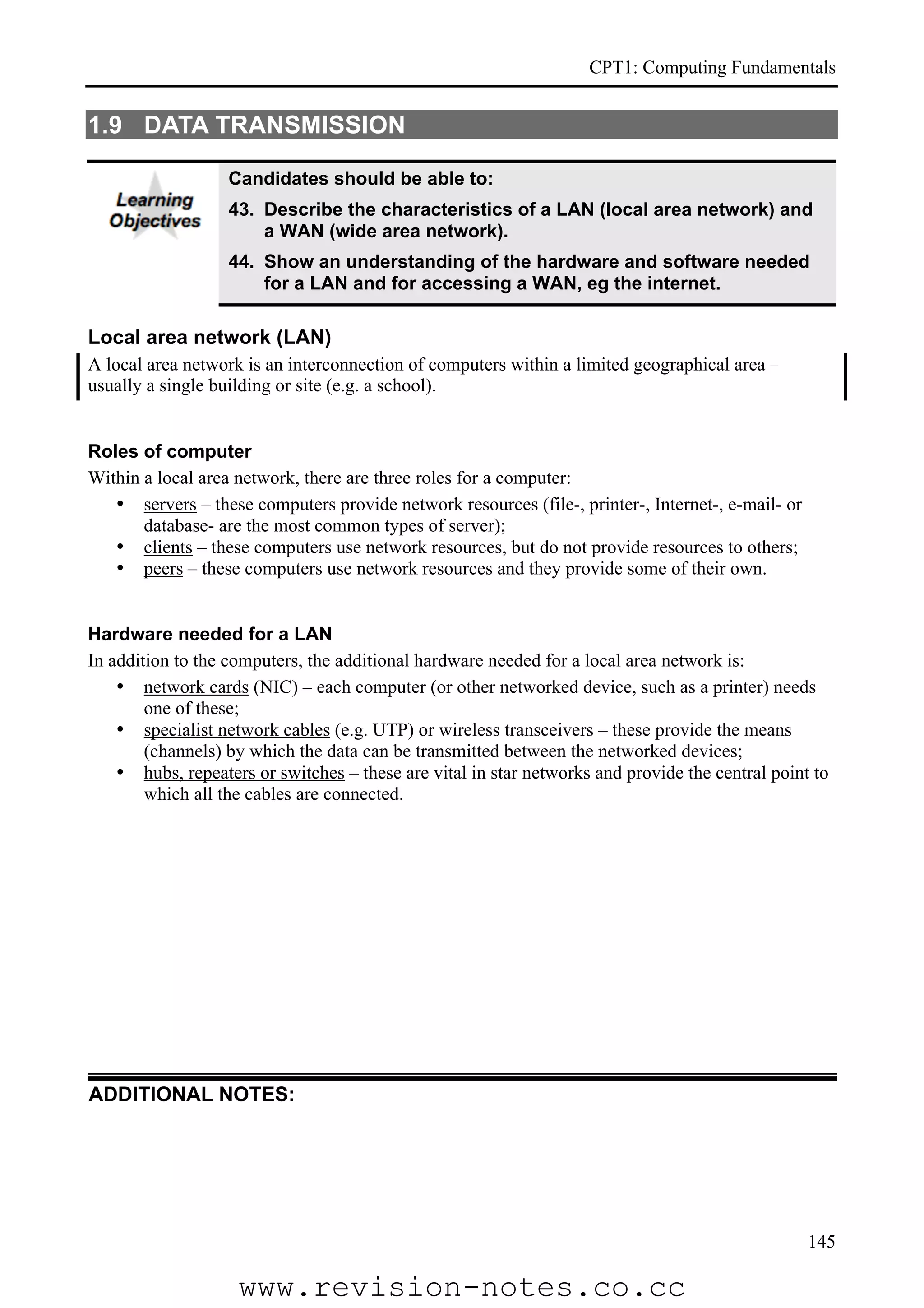 CPT1: Computing Fundamentals


1.9 DATA TRANSMISSION

                   Candidates should be able to:
                   43. Describe the characteristics of a LAN (local area network) and
                       a WAN (wide area network).
                   44. Show an understanding of the hardware and software needed
                       for a LAN and for accessing a WAN, eg the internet.

Local area network (LAN)
A local area network is an interconnection of computers within a limited geographical area –
usually a single building or site (e.g. a school).


Roles of computer
Within a local area network, there are three roles for a computer:
   • servers – these computers provide network resources (file-, printer-, Internet-, e-mail- or
       database- are the most common types of server);
   • clients – these computers use network resources, but do not provide resources to others;
   • peers – these computers use network resources and they provide some of their own.


Hardware needed for a LAN
In addition to the computers, the additional hardware needed for a local area network is:
    • network cards (NIC) – each computer (or other networked device, such as a printer) needs
        one of these;
    • specialist network cables (e.g. UTP) or wireless transceivers – these provide the means
        (channels) by which the data can be transmitted between the networked devices;
    • hubs, repeaters or switches – these are vital in star networks and provide the central point to
        which all the cables are connected.




ADDITIONAL NOTES:




                                                                                                   145

                    www.revision-notes.co.cc
 