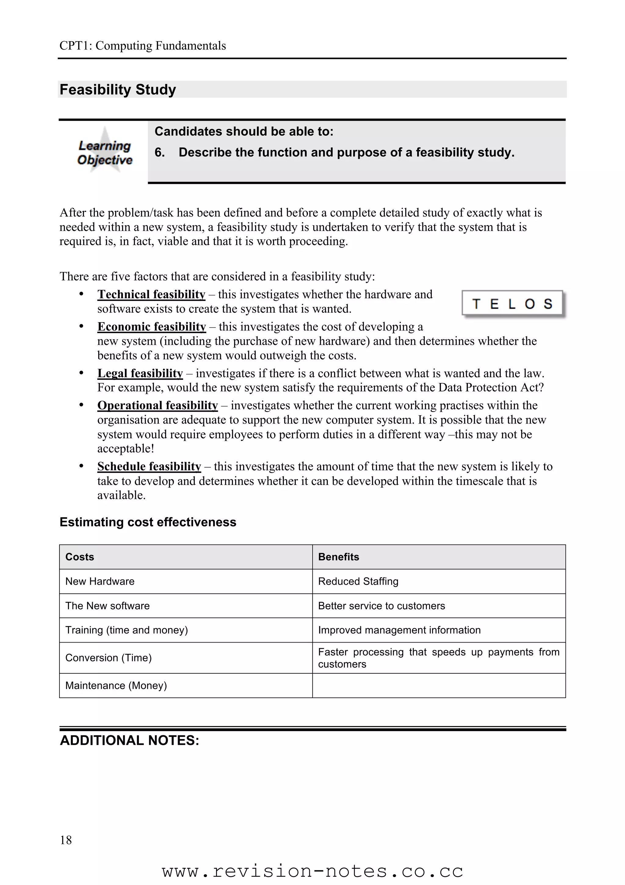 CPT1: Computing Fundamentals


Feasibility Study

                     Candidates should be able to:
                     6.   Describe the function and purpose of a feasibility study.



After the problem/task has been defined and before a complete detailed study of exactly what is
needed within a new system, a feasibility study is undertaken to verify that the system that is
required is, in fact, viable and that it is worth proceeding.

There are five factors that are considered in a feasibility study:
   • Technical feasibility – this investigates whether the hardware and
       software exists to create the system that is wanted.
   • Economic feasibility – this investigates the cost of developing a
       new system (including the purchase of new hardware) and then determines whether the
       benefits of a new system would outweigh the costs.
   • Legal feasibility – investigates if there is a conflict between what is wanted and the law.
       For example, would the new system satisfy the requirements of the Data Protection Act?
   • Operational feasibility – investigates whether the current working practises within the
       organisation are adequate to support the new computer system. It is possible that the new
       system would require employees to perform duties in a different way –this may not be
       acceptable!
   • Schedule feasibility – this investigates the amount of time that the new system is likely to
       take to develop and determines whether it can be developed within the timescale that is
       available.

Estimating cost effectiveness

 Costs                                            Benefits

 New Hardware                                     Reduced Staffing

 The New software                                 Better service to customers

 Training (time and money)                        Improved management information

                                                  Faster processing that speeds up payments from
 Conversion (Time)
                                                  customers

 Maintenance (Money)




ADDITIONAL NOTES:




18

                      www.revision-notes.co.cc
 