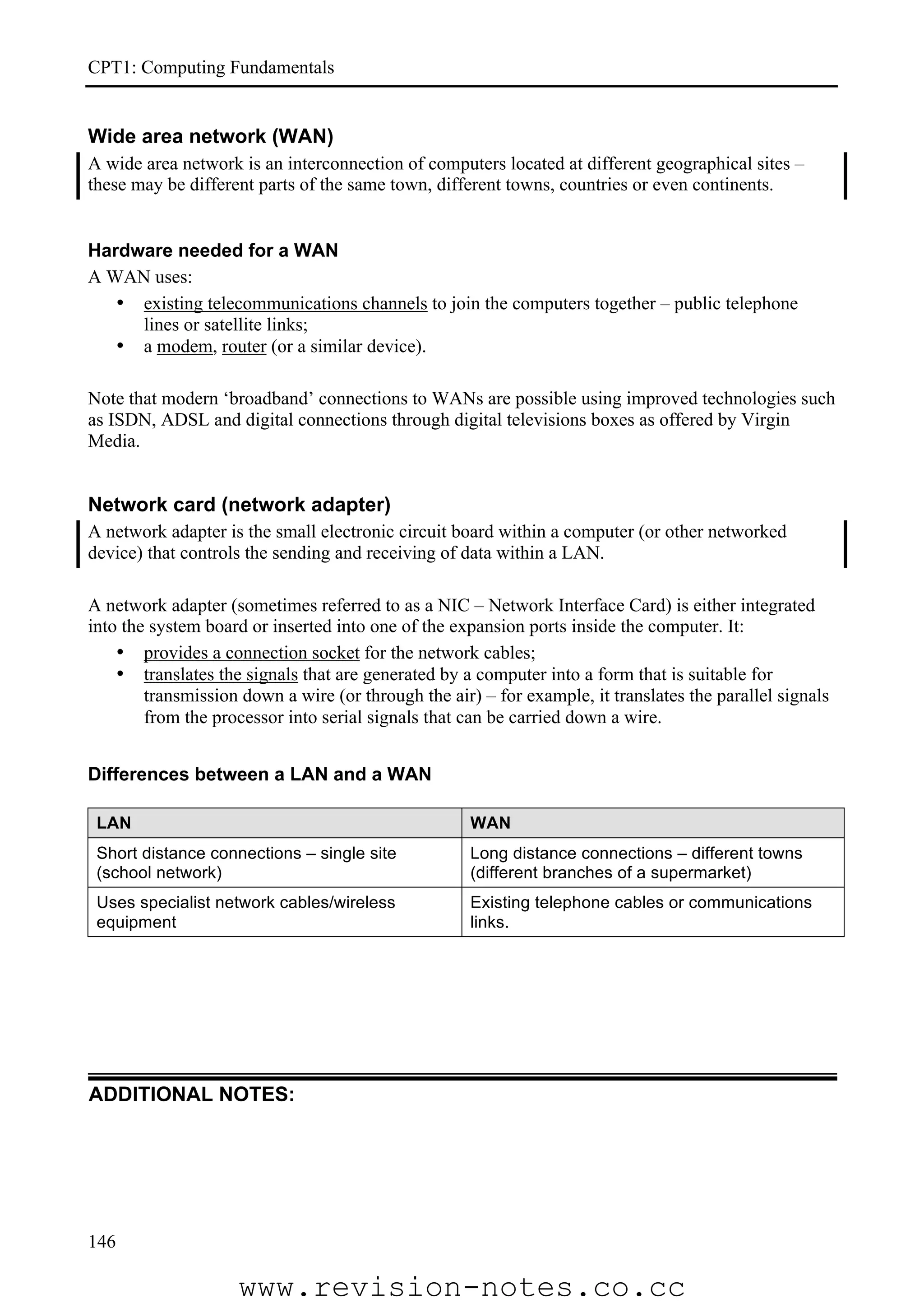 CPT1: Computing Fundamentals


Wide area network (WAN)
A wide area network is an interconnection of computers located at different geographical sites –
these may be different parts of the same town, different towns, countries or even continents.


Hardware needed for a WAN
A WAN uses:
   • existing telecommunications channels to join the computers together – public telephone
     lines or satellite links;
   • a modem, router (or a similar device).

Note that modern ‘broadband’ connections to WANs are possible using improved technologies such
as ISDN, ADSL and digital connections through digital televisions boxes as offered by Virgin
Media.


Network card (network adapter)
A network adapter is the small electronic circuit board within a computer (or other networked
device) that controls the sending and receiving of data within a LAN.

A network adapter (sometimes referred to as a NIC – Network Interface Card) is either integrated
into the system board or inserted into one of the expansion ports inside the computer. It:
    • provides a connection socket for the network cables;
    • translates the signals that are generated by a computer into a form that is suitable for
        transmission down a wire (or through the air) – for example, it translates the parallel signals
        from the processor into serial signals that can be carried down a wire.


Differences between a LAN and a WAN

 LAN                                                 WAN
 Short distance connections – single site            Long distance connections – different towns
 (school network)                                    (different branches of a supermarket)
 Uses specialist network cables/wireless             Existing telephone cables or communications
 equipment                                           links.




ADDITIONAL NOTES:




146

                    www.revision-notes.co.cc
 