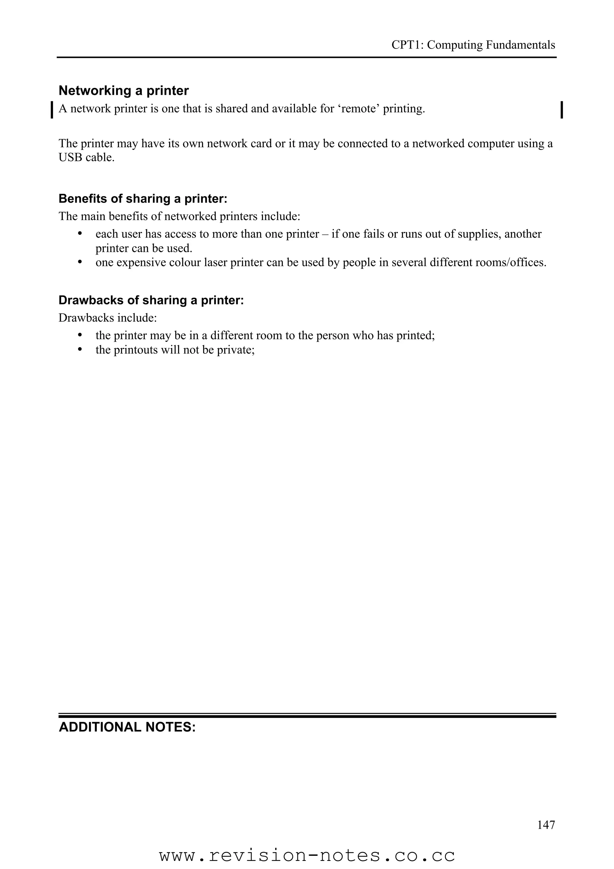 CPT1: Computing Fundamentals


Networking a printer
A network printer is one that is shared and available for ‘remote’ printing.

The printer may have its own network card or it may be connected to a networked computer using a
USB cable.


Benefits of sharing a printer:
The main benefits of networked printers include:
   • each user has access to more than one printer – if one fails or runs out of supplies, another
      printer can be used.
   • one expensive colour laser printer can be used by people in several different rooms/offices.


Drawbacks of sharing a printer:
Drawbacks include:
   • the printer may be in a different room to the person who has printed;
   • the printouts will not be private;




ADDITIONAL NOTES:




                                                                                               147

                    www.revision-notes.co.cc
 