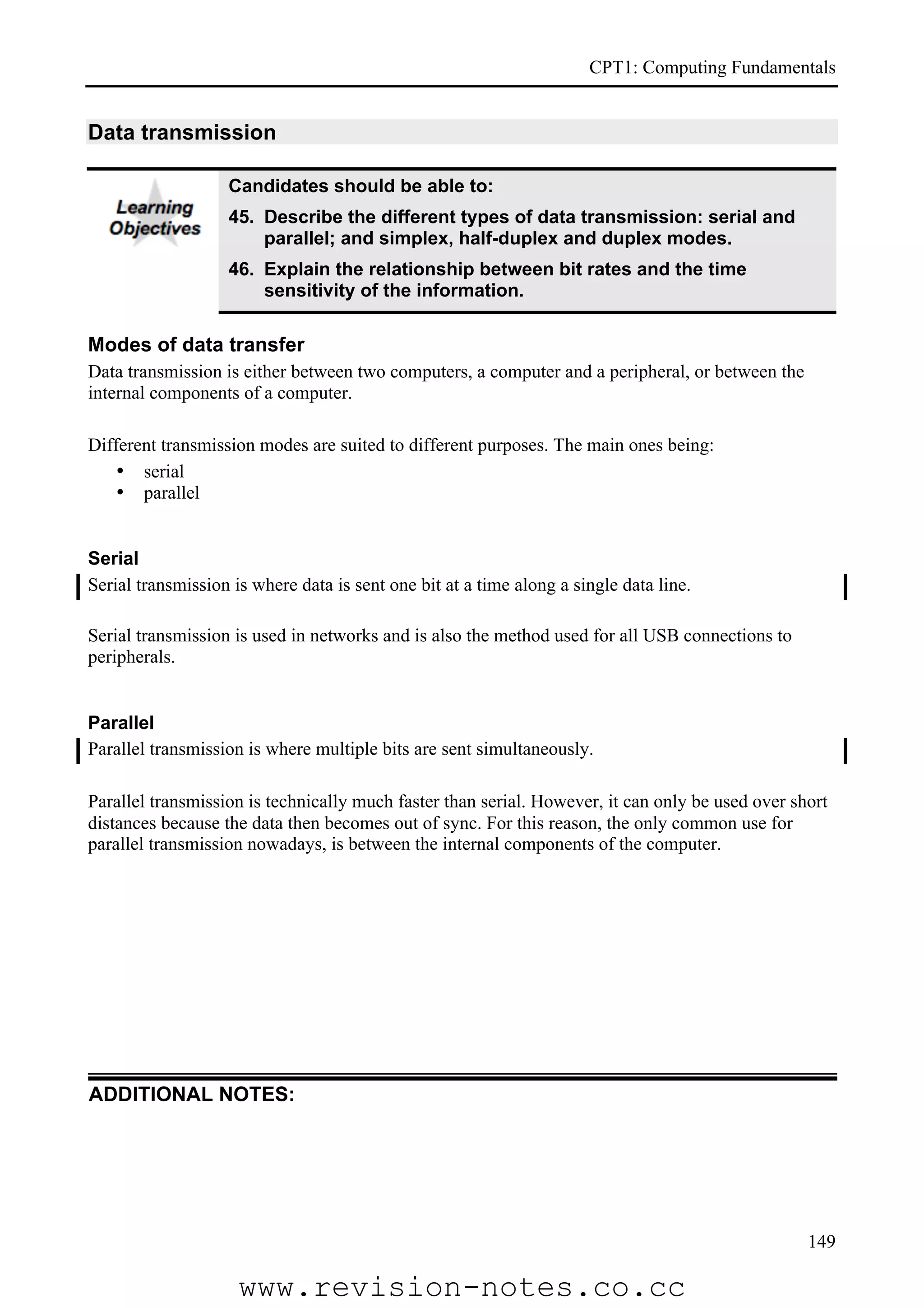 CPT1: Computing Fundamentals


Data transmission

                   Candidates should be able to:
                   45. Describe the different types of data transmission: serial and
                       parallel; and simplex, half-duplex and duplex modes.
                   46. Explain the relationship between bit rates and the time
                       sensitivity of the information.

Modes of data transfer
Data transmission is either between two computers, a computer and a peripheral, or between the
internal components of a computer.

Different transmission modes are suited to different purposes. The main ones being:
    • serial
    • parallel


Serial
Serial transmission is where data is sent one bit at a time along a single data line.

Serial transmission is used in networks and is also the method used for all USB connections to
peripherals.


Parallel
Parallel transmission is where multiple bits are sent simultaneously.

Parallel transmission is technically much faster than serial. However, it can only be used over short
distances because the data then becomes out of sync. For this reason, the only common use for
parallel transmission nowadays, is between the internal components of the computer.




ADDITIONAL NOTES:




                                                                                                  149

                     www.revision-notes.co.cc
 