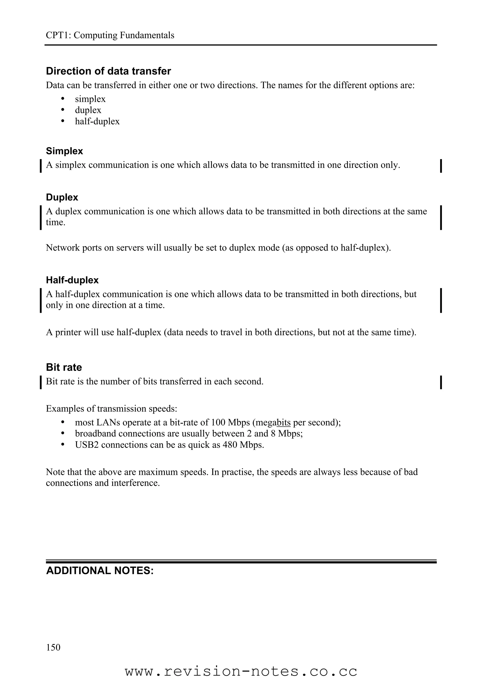 CPT1: Computing Fundamentals


Direction of data transfer
Data can be transferred in either one or two directions. The names for the different options are:
   • simplex
   • duplex
   • half-duplex


Simplex
A simplex communication is one which allows data to be transmitted in one direction only.


Duplex
A duplex communication is one which allows data to be transmitted in both directions at the same
time.

Network ports on servers will usually be set to duplex mode (as opposed to half-duplex).


Half-duplex
A half-duplex communication is one which allows data to be transmitted in both directions, but
only in one direction at a time.

A printer will use half-duplex (data needs to travel in both directions, but not at the same time).


Bit rate
Bit rate is the number of bits transferred in each second.

Examples of transmission speeds:
   • most LANs operate at a bit-rate of 100 Mbps (megabits per second);
   • broadband connections are usually between 2 and 8 Mbps;
   • USB2 connections can be as quick as 480 Mbps.

Note that the above are maximum speeds. In practise, the speeds are always less because of bad
connections and interference.




ADDITIONAL NOTES:




150

                    www.revision-notes.co.cc
 