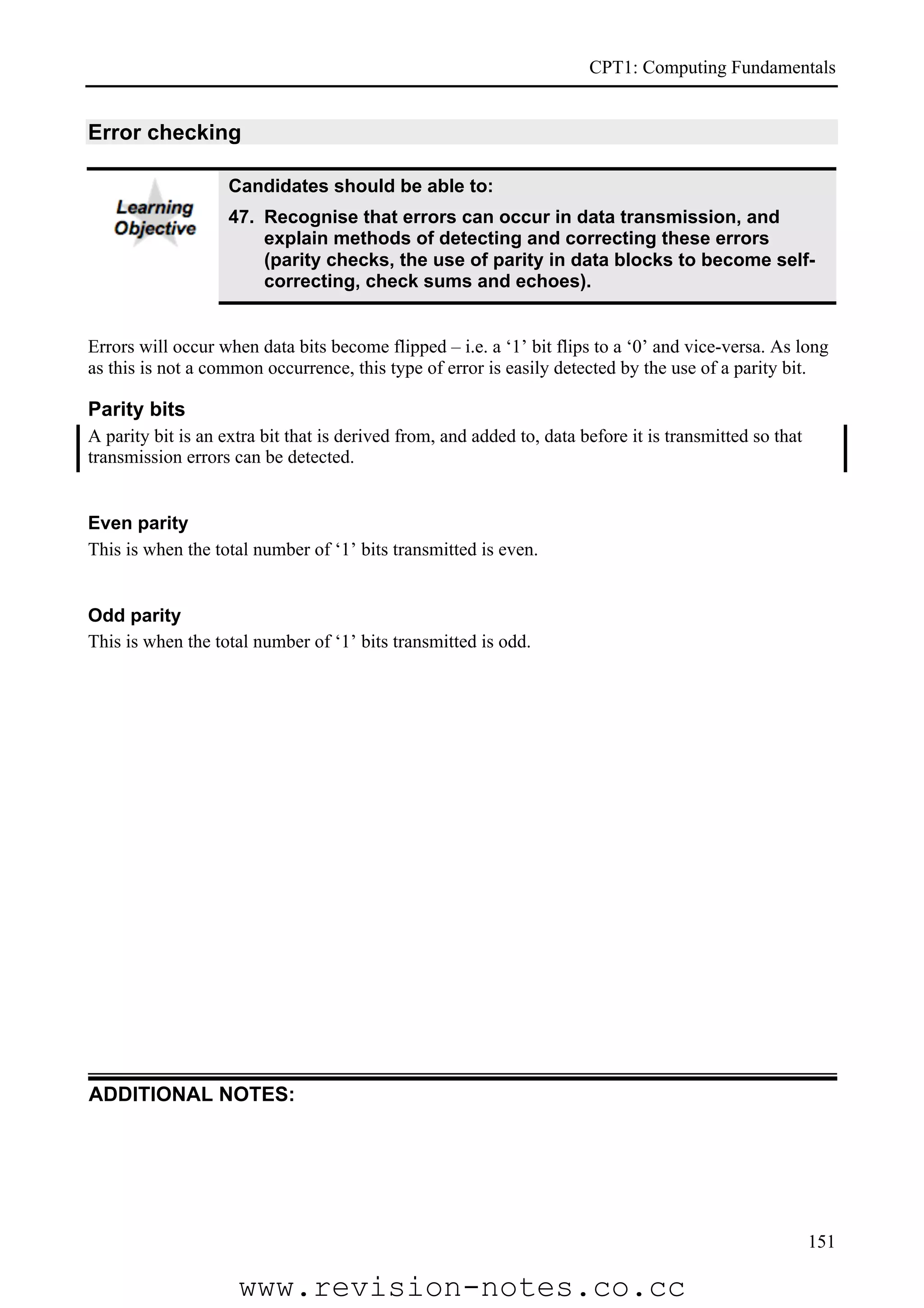 CPT1: Computing Fundamentals


Error checking

                    Candidates should be able to:
                    47. Recognise that errors can occur in data transmission, and
                        explain methods of detecting and correcting these errors
                        (parity checks, the use of parity in data blocks to become self-
                        correcting, check sums and echoes).


Errors will occur when data bits become flipped – i.e. a ‘1’ bit flips to a ‘0’ and vice-versa. As long
as this is not a common occurrence, this type of error is easily detected by the use of a parity bit.

Parity bits
A parity bit is an extra bit that is derived from, and added to, data before it is transmitted so that
transmission errors can be detected.


Even parity
This is when the total number of ‘1’ bits transmitted is even.


Odd parity
This is when the total number of ‘1’ bits transmitted is odd.




ADDITIONAL NOTES:




                                                                                                         151

                     www.revision-notes.co.cc
 