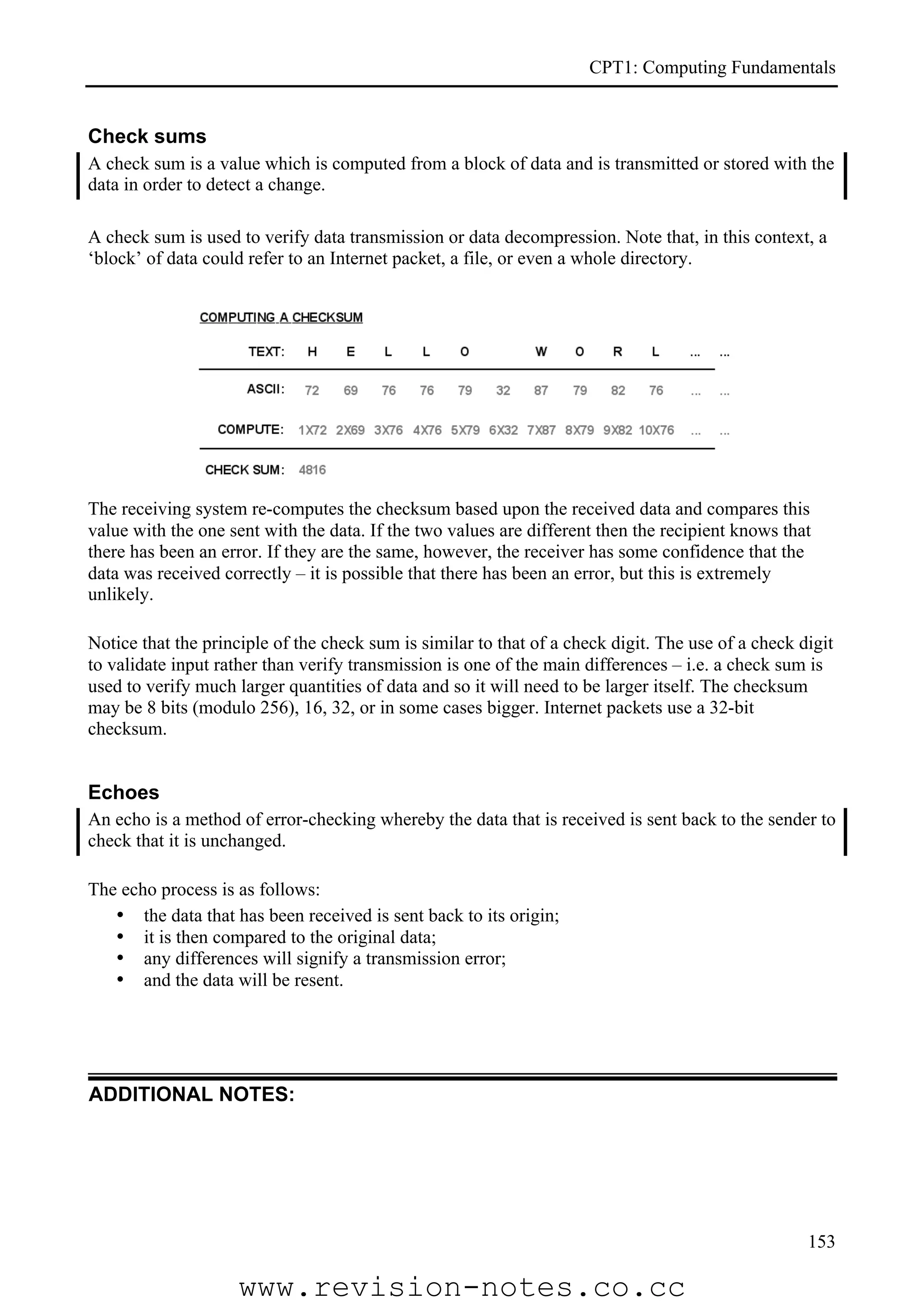 CPT1: Computing Fundamentals


Check sums
A check sum is a value which is computed from a block of data and is transmitted or stored with the
data in order to detect a change.

A check sum is used to verify data transmission or data decompression. Note that, in this context, a
‘block’ of data could refer to an Internet packet, a file, or even a whole directory.




The receiving system re-computes the checksum based upon the received data and compares this
value with the one sent with the data. If the two values are different then the recipient knows that
there has been an error. If they are the same, however, the receiver has some confidence that the
data was received correctly – it is possible that there has been an error, but this is extremely
unlikely.

Notice that the principle of the check sum is similar to that of a check digit. The use of a check digit
to validate input rather than verify transmission is one of the main differences – i.e. a check sum is
used to verify much larger quantities of data and so it will need to be larger itself. The checksum
may be 8 bits (modulo 256), 16, 32, or in some cases bigger. Internet packets use a 32-bit
checksum.


Echoes
An echo is a method of error-checking whereby the data that is received is sent back to the sender to
check that it is unchanged.

The echo process is as follows:
   • the data that has been received is sent back to its origin;
   • it is then compared to the original data;
   • any differences will signify a transmission error;
   • and the data will be resent.




ADDITIONAL NOTES:




                                                                                                    153

                    www.revision-notes.co.cc
 