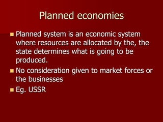 Planned economies
 Planned system is an economic system
where resources are allocated by the, the
state determines what is going to be
produced.
 No consideration given to market forces or
the businesses
 Eg. USSR
 