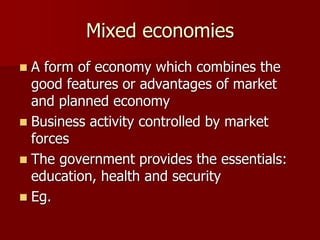 Mixed economies
 A form of economy which combines the
good features or advantages of market
and planned economy
 Business activity controlled by market
forces
 The government provides the essentials:
education, health and security
 Eg.
 