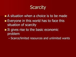 Scarcity
 A situation when a choice is to be made
 Everyone in this world has to face this
situation of scarcity
 It gives rise to the basic economic
problem
– Scarce/limited resources and unlimited wants
 