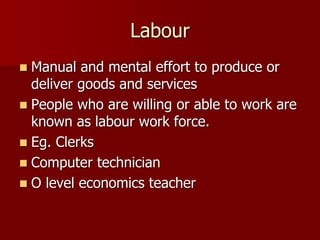 Labour
 Manual and mental effort to produce or
deliver goods and services
 People who are willing or able to work are
known as labour work force.
 Eg. Clerks
 Computer technician
 O level economics teacher
 