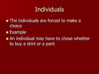 Individuals
 The individuals are forced to make a
choice
 Example
 An individual may have to chose whether
to buy a shirt or a pant
 