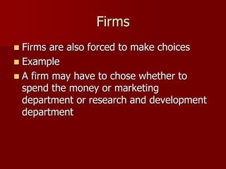 Firms
 Firms are also forced to make choices
 Example
 A firm may have to chose whether to
spend the money or marketing
department or research and development
department
 