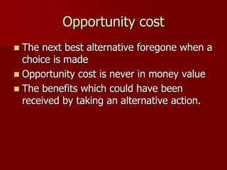 Opportunity cost
 The next best alternative foregone when a
choice is made
 Opportunity cost is never in money value
 The benefits which could have been
received by taking an alternative action.
 