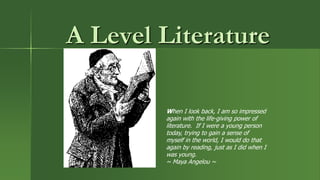 A Level Literature
When I look back, I am so impressed
again with the life-giving power of
literature. If I were a young person
today, trying to gain a sense of
myself in the world, I would do that
again by reading, just as I did when I
was young.
~ Maya Angelou ~
 