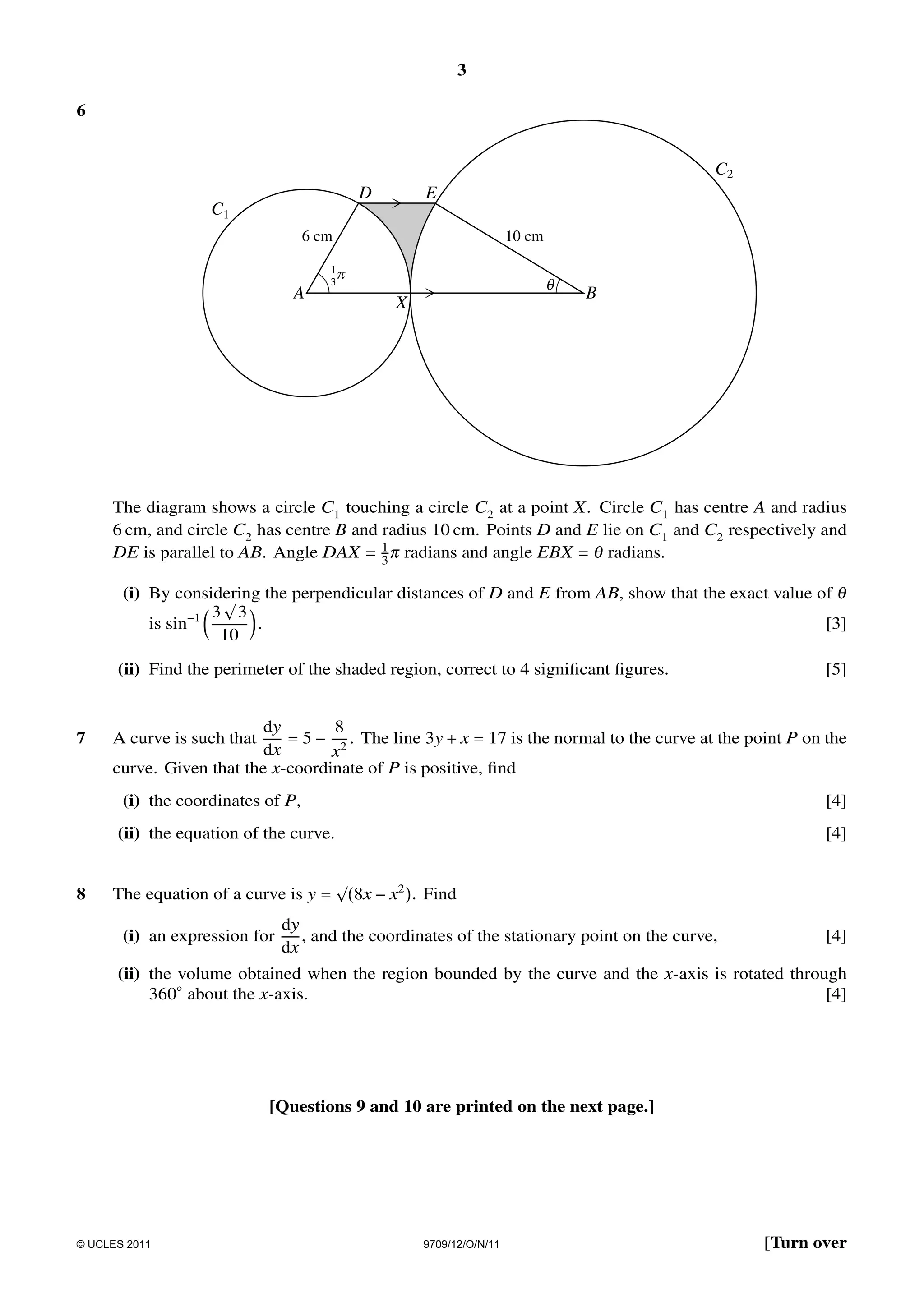 3
6

C2
D

E

C1
6 cm

A

10 cm

1p
3

q

X

B

The diagram shows a circle C1 touching a circle C2 at a point X . Circle C1 has centre A and radius
6 cm, and circle C2 has centre B and radius 10 cm. Points D and E lie on C1 and C2 respectively and
DE is parallel to AB. Angle DAX = 1 π radians and angle EBX = θ radians.
3
(i) By considering the perpendicular distances of D and E from AB, show that the exact value of θ
√
−1 3 3
is sin
.
[3]
10
(ii) Find the perimeter of the shaded region, correct to 4 signiﬁcant ﬁgures.

7

[5]

dy
8
= 5 − 2 . The line 3y + x = 17 is the normal to the curve at the point P on the
dx
x
curve. Given that the x-coordinate of P is positive, ﬁnd
A curve is such that

(i) the coordinates of P,
(ii) the equation of the curve.

8

[4]
[4]

√
The equation of a curve is y = (8x − x2 ). Find

(i) an expression for

dy
, and the coordinates of the stationary point on the curve,
dx

[4]

(ii) the volume obtained when the region bounded by the curve and the x-axis is rotated through
360◦ about the x-axis.
[4]

[Questions 9 and 10 are printed on the next page.]

© UCLES 2011

9709/12/O/N/11

[Turn over

 