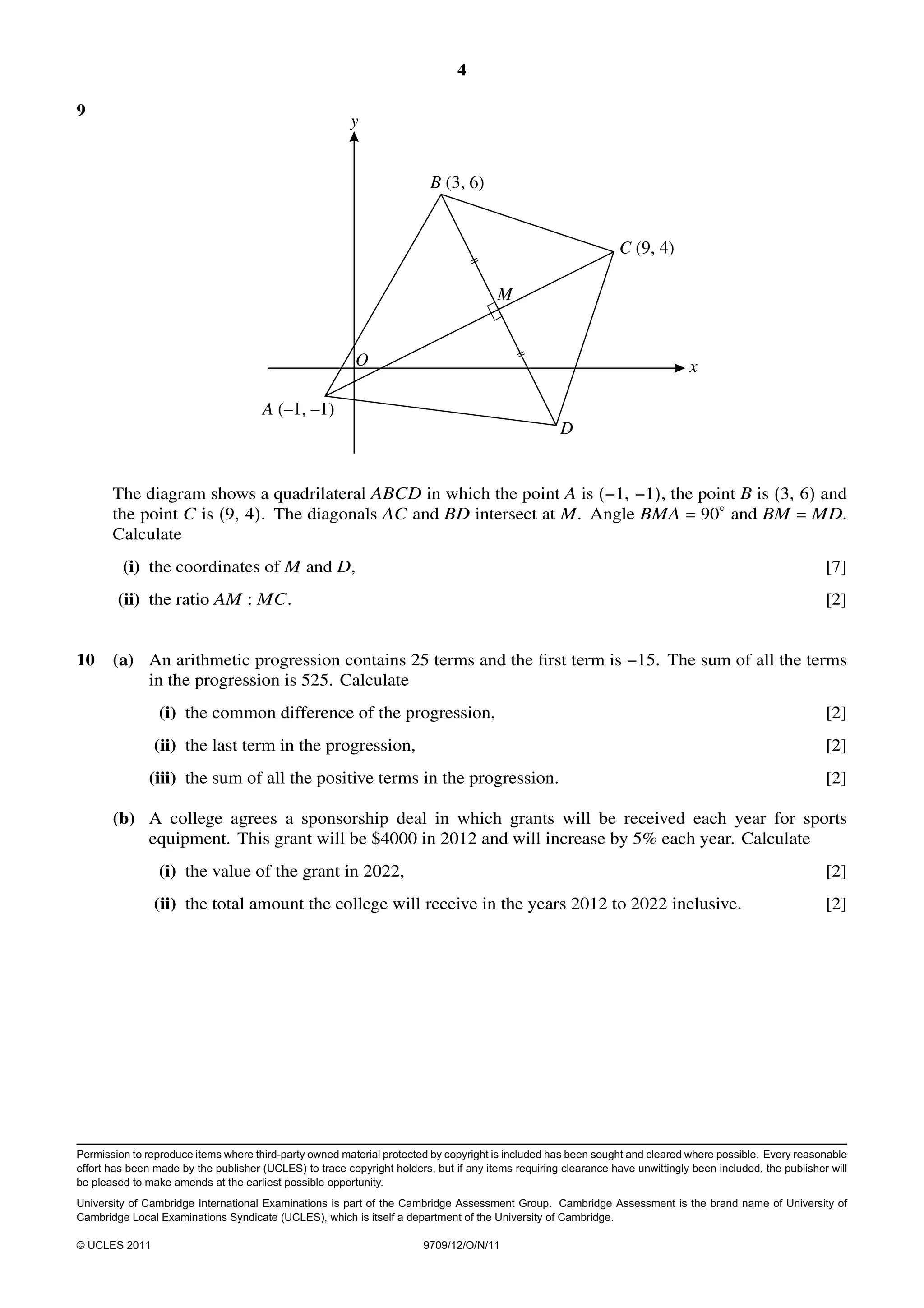 4
9

y

B (3, 6)

C (9, 4)
M

O

x

A (–1, –1)
D

The diagram shows a quadrilateral ABCD in which the point A is (−1, −1), the point B is (3, 6) and
the point C is (9, 4). The diagonals AC and BD intersect at M . Angle BMA = 90◦ and BM = MD.
Calculate
(i) the coordinates of M and D,
(ii) the ratio AM : MC .

10

[7]
[2]

(a) An arithmetic progression contains 25 terms and the ﬁrst term is −15. The sum of all the terms
in the progression is 525. Calculate
(i) the common difference of the progression,

[2]

(ii) the last term in the progression,

[2]

(iii) the sum of all the positive terms in the progression.

[2]

(b) A college agrees a sponsorship deal in which grants will be received each year for sports
equipment. This grant will be $4000 in 2012 and will increase by 5% each year. Calculate
(i) the value of the grant in 2022,

[2]

(ii) the total amount the college will receive in the years 2012 to 2022 inclusive.

[2]

Permission to reproduce items where third-party owned material protected by copyright is included has been sought and cleared where possible. Every reasonable
effort has been made by the publisher (UCLES) to trace copyright holders, but if any items requiring clearance have unwittingly been included, the publisher will
be pleased to make amends at the earliest possible opportunity.
University of Cambridge International Examinations is part of the Cambridge Assessment Group. Cambridge Assessment is the brand name of University of
Cambridge Local Examinations Syndicate (UCLES), which is itself a department of the University of Cambridge.
© UCLES 2011

9709/12/O/N/11

 