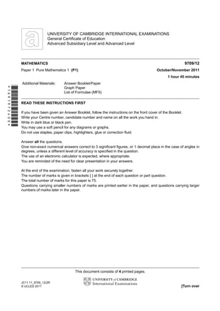 w

w
ap
eP

m

e
tr
.X

w
om
.c

s
er

UNIVERSITY OF CAMBRIDGE INTERNATIONAL EXAMINATIONS
General Certiﬁcate of Education
Advanced Subsidiary Level and Advanced Level

9709/12

MATHEMATICS
Paper 1 Pure Mathematics 1 (P1)

October/November 2011
1 hour 45 minutes

*1691972400*

Additional Materials:

Answer Booklet/Paper
Graph Paper
List of Formulae (MF9)

READ THESE INSTRUCTIONS FIRST
If you have been given an Answer Booklet, follow the instructions on the front cover of the Booklet.
Write your Centre number, candidate number and name on all the work you hand in.
Write in dark blue or black pen.
You may use a soft pencil for any diagrams or graphs.
Do not use staples, paper clips, highlighters, glue or correction ﬂuid.
Answer all the questions.
Give non-exact numerical answers correct to 3 signiﬁcant ﬁgures, or 1 decimal place in the case of angles in
degrees, unless a different level of accuracy is speciﬁed in the question.
The use of an electronic calculator is expected, where appropriate.
You are reminded of the need for clear presentation in your answers.
At the end of the examination, fasten all your work securely together.
The number of marks is given in brackets [ ] at the end of each question or part question.
The total number of marks for this paper is 75.
Questions carrying smaller numbers of marks are printed earlier in the paper, and questions carrying larger
numbers of marks later in the paper.

This document consists of 4 printed pages.
JC11 11_9709_12/2R
© UCLES 2011

[Turn over

 