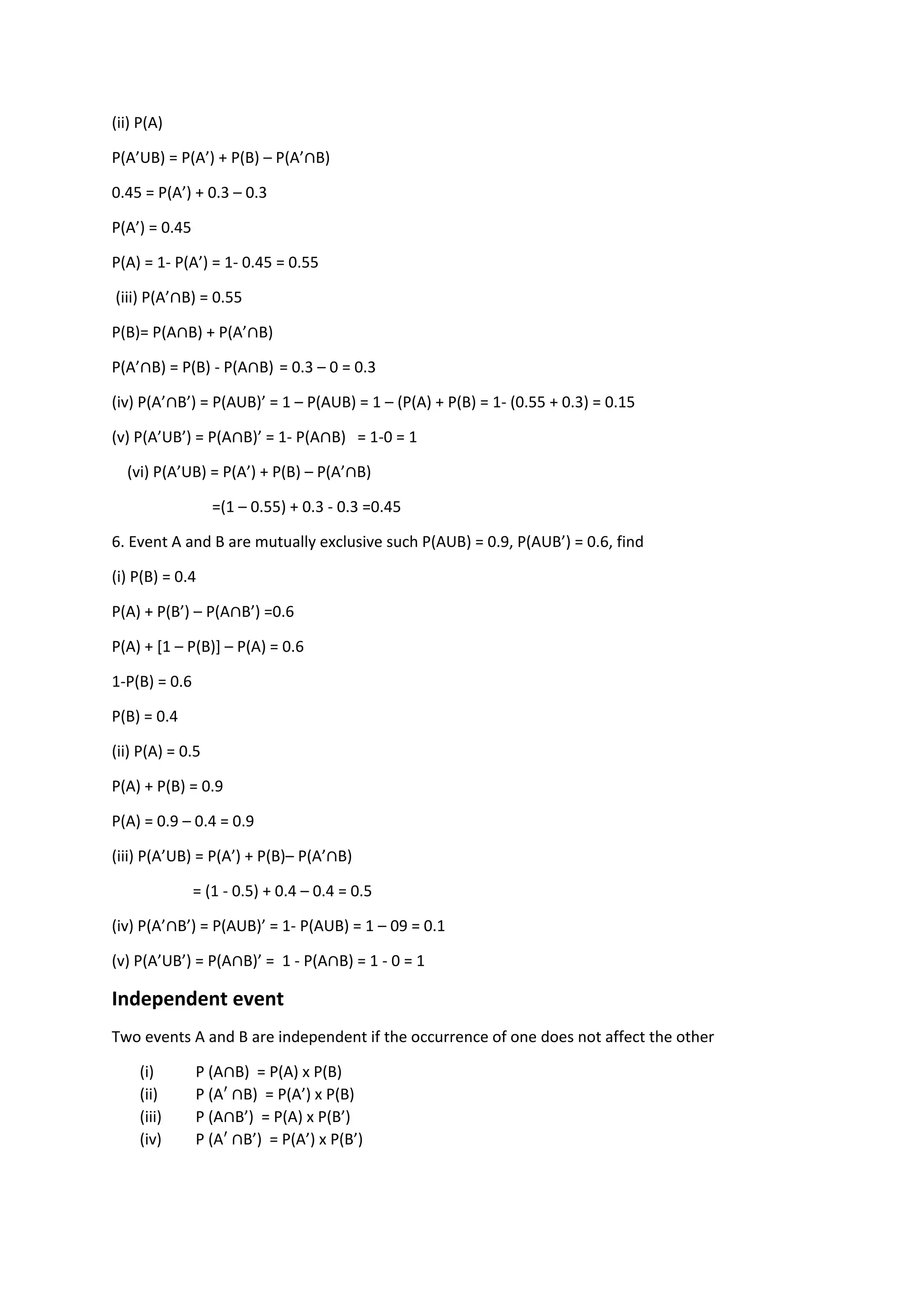(ii) P(A)
P(A’UB) = P(A’) + P(B) – P(A’∩B)
0.45 = P(A’) + 0.3 – 0.3
P(A’) = 0.45
P(A) = 1- P(A’) = 1- 0.45 = 0.55
(iii) P(A’∩B) = 0.55
P(B)= P(A∩B) + P(A’∩B)
P(A’∩B) = P(B) - P(A∩B) = 0.3 – 0 = 0.3
(iv) P(A’∩B’) = P(AUB)’ = 1 – P(AUB) = 1 – (P(A) + P(B) = 1- (0.55 + 0.3) = 0.15
(v) P(A’UB’) = P(A∩B)’ = 1- P(A∩B) = 1-0 = 1
(vi) P(A’UB) = P(A’) + P(B) – P(A’∩B)
=(1 – 0.55) + 0.3 - 0.3 =0.45
6. Event A and B are mutually exclusive such P(AUB) = 0.9, P(AUB’) = 0.6, find
(i) P(B) = 0.4
P(A) + P(B’) – P(A∩B’) =0.6
P(A) + [1 – P(B)] – P(A) = 0.6
1-P(B) = 0.6
P(B) = 0.4
(ii) P(A) = 0.5
P(A) + P(B) = 0.9
P(A) = 0.9 – 0.4 = 0.9
(iii) P(A’UB) = P(A’) + P(B)– P(A’∩B)
= (1 - 0.5) + 0.4 – 0.4 = 0.5
(iv) P(A’∩B’) = P(AUB)’ = 1- P(AUB) = 1 – 09 = 0.1
(v) P(A’UB’) = P(A∩B)’ = 1 - P(A∩B) = 1 - 0 = 1
Independent event
Two events A and B are independent if the occurrence of one does not affect the other
(i) P (A∩B) = P(A) x P(B)
(ii) P (A′ ∩B) = P(A’) x P(B)
(iii) P (A∩B’) = P(A) x P(B’)
(iv) P (A′ ∩B’) = P(A’) x P(B’)
 