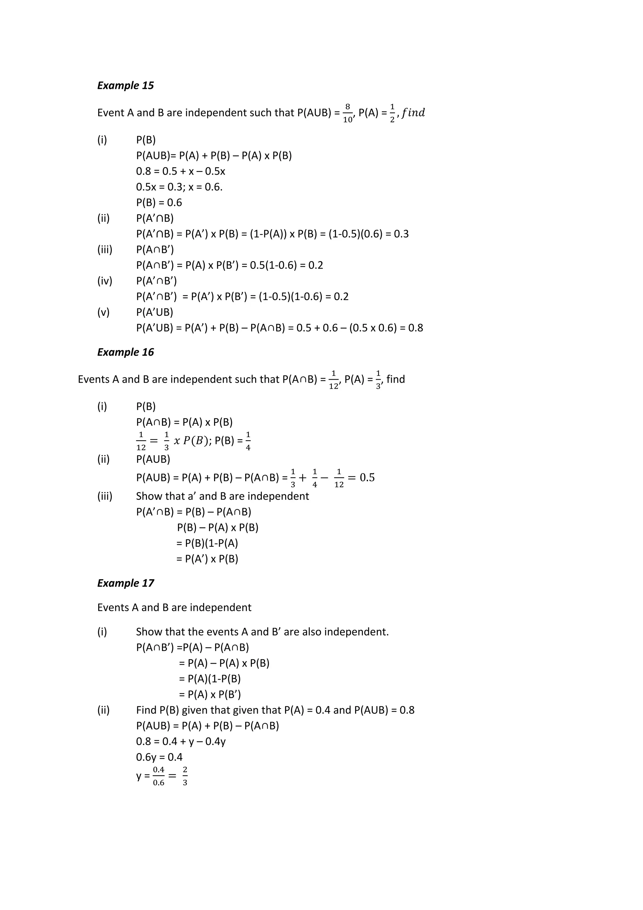 Example 15
Event A and B are independent such that P(AUB) =
8
10
, P(A) =
1
2
, 𝑓𝑖𝑛𝑑
(i) P(B)
P(AUB)= P(A) + P(B) – P(A) x P(B)
0.8 = 0.5 + x – 0.5x
0.5x = 0.3; x = 0.6.
P(B) = 0.6
(ii) P(A’∩B)
P(A’∩B) = P(A’) x P(B) = (1-P(A)) x P(B) = (1-0.5)(0.6) = 0.3
(iii) P(A∩B’)
P(A∩B’) = P(A) x P(B’) = 0.5(1-0.6) = 0.2
(iv) P(A’∩B’)
P(A’∩B’) = P(A’) x P(B’) = (1-0.5)(1-0.6) = 0.2
(v) P(A’UB)
P(A’UB) = P(A’) + P(B) – P(A∩B) = 0.5 + 0.6 – (0.5 x 0.6) = 0.8
Example 16
Events A and B are independent such that P(A∩B) =
1
12
, P(A) =
1
3
, find
(i) P(B)
P(A∩B) = P(A) x P(B)
1
12
=
1
3
𝑥 𝑃(𝐵); P(B) =
1
4
(ii) P(AUB)
P(AUB) = P(A) + P(B) – P(A∩B) =
1
3
+
1
4
−
1
12
= 0.5
(iii) Show that a’ and B are independent
P(A’∩B) = P(B) – P(A∩B)
P(B) – P(A) x P(B)
= P(B)(1-P(A)
= P(A’) x P(B)
Example 17
Events A and B are independent
(i) Show that the events A and B’ are also independent.
P(A∩B’) =P(A) – P(A∩B)
= P(A) – P(A) x P(B)
= P(A)(1-P(B)
= P(A) x P(B’)
(ii) Find P(B) given that given that P(A) = 0.4 and P(AUB) = 0.8
P(AUB) = P(A) + P(B) – P(A∩B)
0.8 = 0.4 + y – 0.4y
0.6y = 0.4
y =
0.4
0.6
=
2
3
 