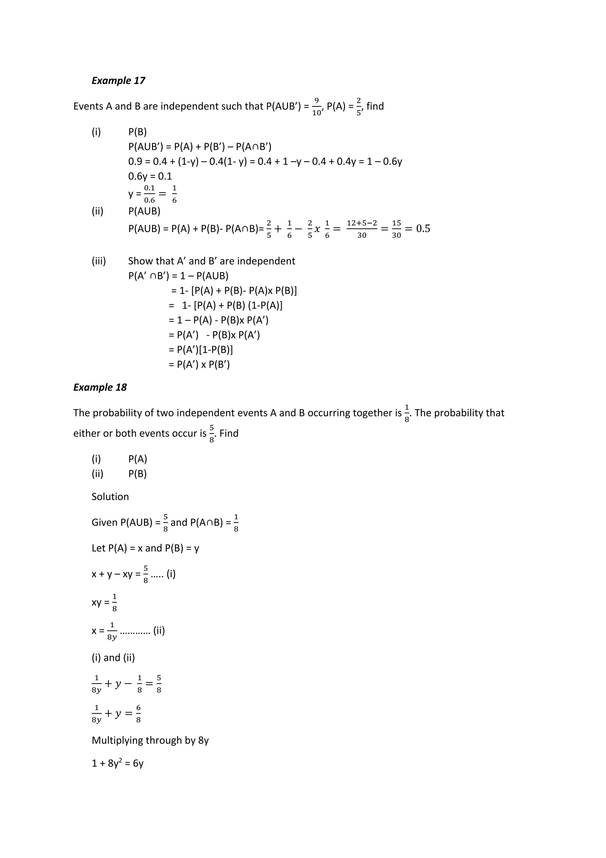 Example 17
Events A and B are independent such that P(AUB’) =
9
10
, P(A) =
2
5
, find
(i) P(B)
P(AUB’) = P(A) + P(B’) – P(A∩B’)
0.9 = 0.4 + (1-y) – 0.4(1- y) = 0.4 + 1 –y – 0.4 + 0.4y = 1 – 0.6y
0.6y = 0.1
y =
0.1
0.6
=
1
6
(ii) P(AUB)
P(AUB) = P(A) + P(B)- P(A∩B)=
2
5
+
1
6
−
2
5
𝑥
1
6
=
12+5−2
30
=
15
30
= 0.5
(iii) Show that A’ and B’ are independent
P(A’ ∩B’) = 1 – P(AUB)
= 1- [P(A) + P(B)- P(A)x P(B)]
= 1- [P(A) + P(B) (1-P(A)]
= 1 – P(A) - P(B)x P(A’)
= P(A’) - P(B)x P(A’)
= P(A’)[1-P(B)]
= P(A’) x P(B’)
Example 18
The probability of two independent events A and B occurring together is
1
8
. The probability that
either or both events occur is
5
8
. Find
(i) P(A)
(ii) P(B)
Solution
Given P(AUB) =
5
8
and P(A∩B) =
1
8
Let P(A) = x and P(B) = y
x + y – xy =
5
8
….. (i)
xy =
1
8
x =
1
8𝑦
………… (ii)
(i) and (ii)
1
8𝑦
+ 𝑦 −
1
8
=
5
8
1
8𝑦
+ 𝑦 =
6
8
Multiplying through by 8y
1 + 8y2
= 6y
 