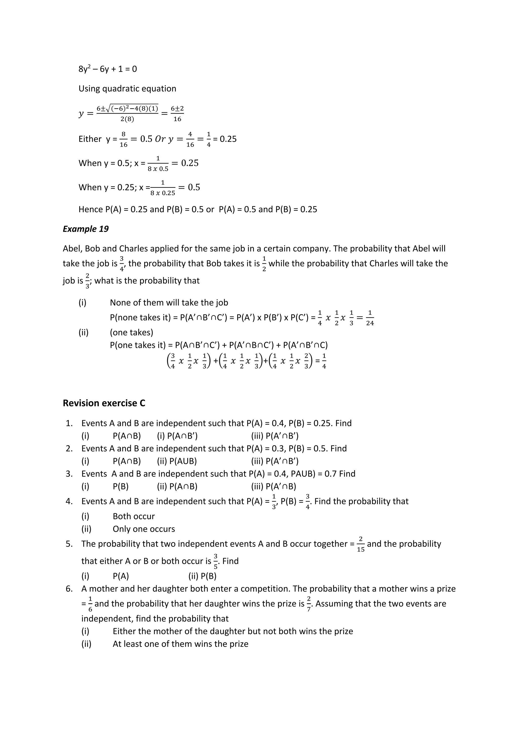 8y2
– 6y + 1 = 0
Using quadratic equation
𝑦 =
6±√(−6)2−4(8)(1)
2(8)
=
6±2
16
Either y =
8
16
= 0.5 𝑂𝑟 𝑦 =
4
16
=
1
4
= 0.25
When y = 0.5; x =
1
8 𝑥 0.5
= 0.25
When y = 0.25; x =
1
8 𝑥 0.25
= 0.5
Hence P(A) = 0.25 and P(B) = 0.5 or P(A) = 0.5 and P(B) = 0.25
Example 19
Abel, Bob and Charles applied for the same job in a certain company. The probability that Abel will
take the job is
3
4
, the probability that Bob takes it is
1
2
while the probability that Charles will take the
job is
2
3
; what is the probability that
(i) None of them will take the job
P(none takes it) = P(A’∩B’∩C’) = P(A’) x P(B’) x P(C’) =
1
4
𝑥
1
2
𝑥
1
3
=
1
24
(ii) (one takes)
P(one takes it) = P(A∩B’∩C’) + P(A’∩B∩C’) + P(A’∩B’∩C)
(
3
4
𝑥
1
2
𝑥
1
3
) +(
1
4
𝑥
1
2
𝑥
1
3
)+(
1
4
𝑥
1
2
𝑥
2
3
) =
1
4
Revision exercise C
1. Events A and B are independent such that P(A) = 0.4, P(B) = 0.25. Find
(i) P(A∩B) (i) P(A∩B’) (iii) P(A’∩B’)
2. Events A and B are independent such that P(A) = 0.3, P(B) = 0.5. Find
(i) P(A∩B) (ii) P(AUB) (iii) P(A’∩B’)
3. Events A and B are independent such that P(A) = 0.4, PAUB) = 0.7 Find
(i) P(B) (ii) P(A∩B) (iii) P(A’∩B)
4. Events A and B are independent such that P(A) =
1
3
, P(B) =
3
4
. Find the probability that
(i) Both occur
(ii) Only one occurs
5. The probability that two independent events A and B occur together =
2
15
and the probability
that either A or B or both occur is
3
5
. Find
(i) P(A) (ii) P(B)
6. A mother and her daughter both enter a competition. The probability that a mother wins a prize
=
1
6
and the probability that her daughter wins the prize is
2
7
. Assuming that the two events are
independent, find the probability that
(i) Either the mother of the daughter but not both wins the prize
(ii) At least one of them wins the prize
 