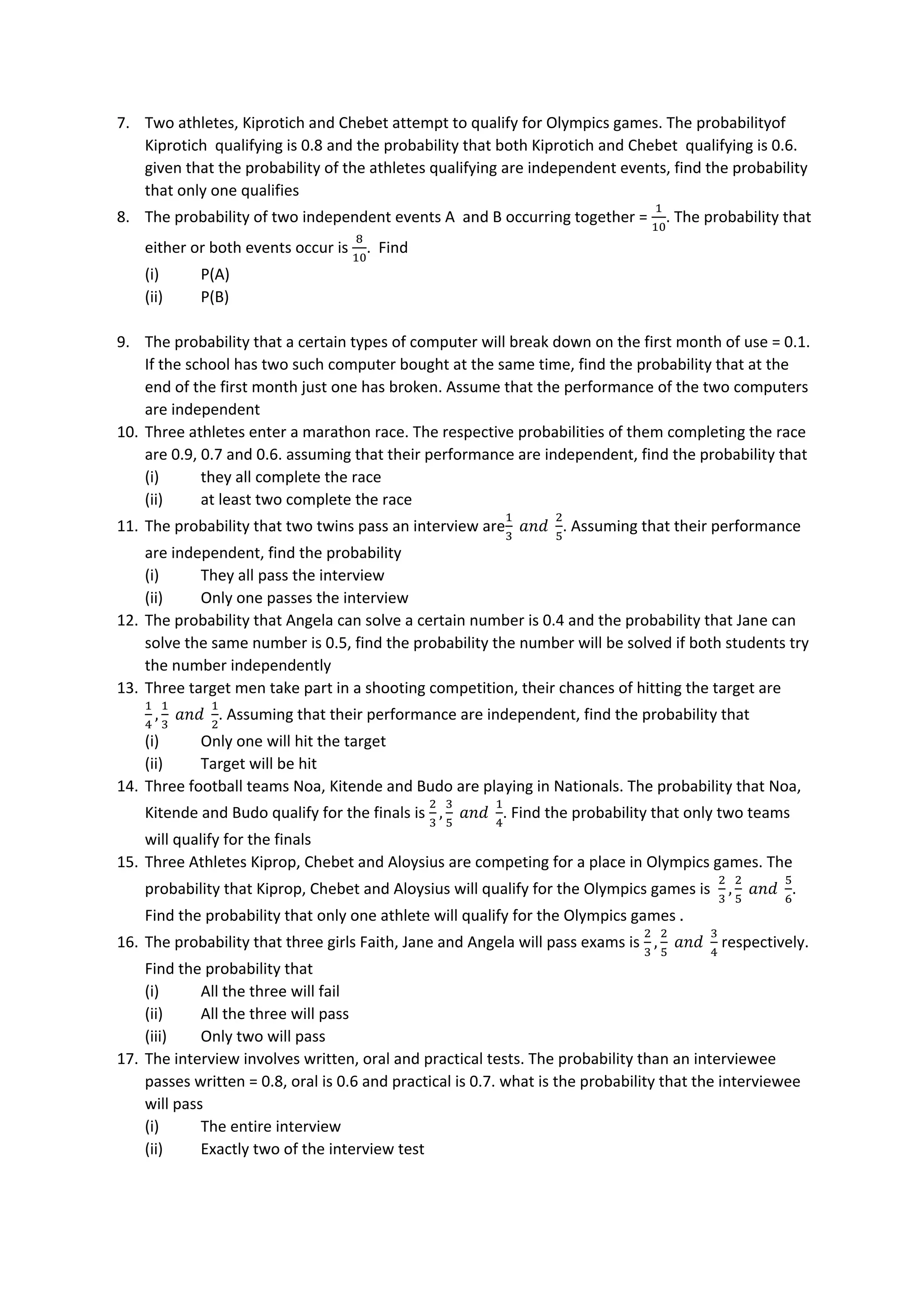 7. Two athletes, Kiprotich and Chebet attempt to qualify for Olympics games. The probabilityof
Kiprotich qualifying is 0.8 and the probability that both Kiprotich and Chebet qualifying is 0.6.
given that the probability of the athletes qualifying are independent events, find the probability
that only one qualifies
8. The probability of two independent events A and B occurring together =
1
10
. The probability that
either or both events occur is
8
10
. Find
(i) P(A)
(ii) P(B)
9. The probability that a certain types of computer will break down on the first month of use = 0.1.
If the school has two such computer bought at the same time, find the probability that at the
end of the first month just one has broken. Assume that the performance of the two computers
are independent
10. Three athletes enter a marathon race. The respective probabilities of them completing the race
are 0.9, 0.7 and 0.6. assuming that their performance are independent, find the probability that
(i) they all complete the race
(ii) at least two complete the race
11. The probability that two twins pass an interview are
1
3
𝑎𝑛𝑑
2
5
. Assuming that their performance
are independent, find the probability
(i) They all pass the interview
(ii) Only one passes the interview
12. The probability that Angela can solve a certain number is 0.4 and the probability that Jane can
solve the same number is 0.5, find the probability the number will be solved if both students try
the number independently
13. Three target men take part in a shooting competition, their chances of hitting the target are
1
4
,
1
3
𝑎𝑛𝑑
1
2
. Assuming that their performance are independent, find the probability that
(i) Only one will hit the target
(ii) Target will be hit
14. Three football teams Noa, Kitende and Budo are playing in Nationals. The probability that Noa,
Kitende and Budo qualify for the finals is
2
3
,
3
5
𝑎𝑛𝑑
1
4
. Find the probability that only two teams
will qualify for the finals
15. Three Athletes Kiprop, Chebet and Aloysius are competing for a place in Olympics games. The
probability that Kiprop, Chebet and Aloysius will qualify for the Olympics games is
2
3
,
2
5
𝑎𝑛𝑑
5
6
.
Find the probability that only one athlete will qualify for the Olympics games .
16. The probability that three girls Faith, Jane and Angela will pass exams is
2
3
,
2
5
𝑎𝑛𝑑
3
4
respectively.
Find the probability that
(i) All the three will fail
(ii) All the three will pass
(iii) Only two will pass
17. The interview involves written, oral and practical tests. The probability than an interviewee
passes written = 0.8, oral is 0.6 and practical is 0.7. what is the probability that the interviewee
will pass
(i) The entire interview
(ii) Exactly two of the interview test
 