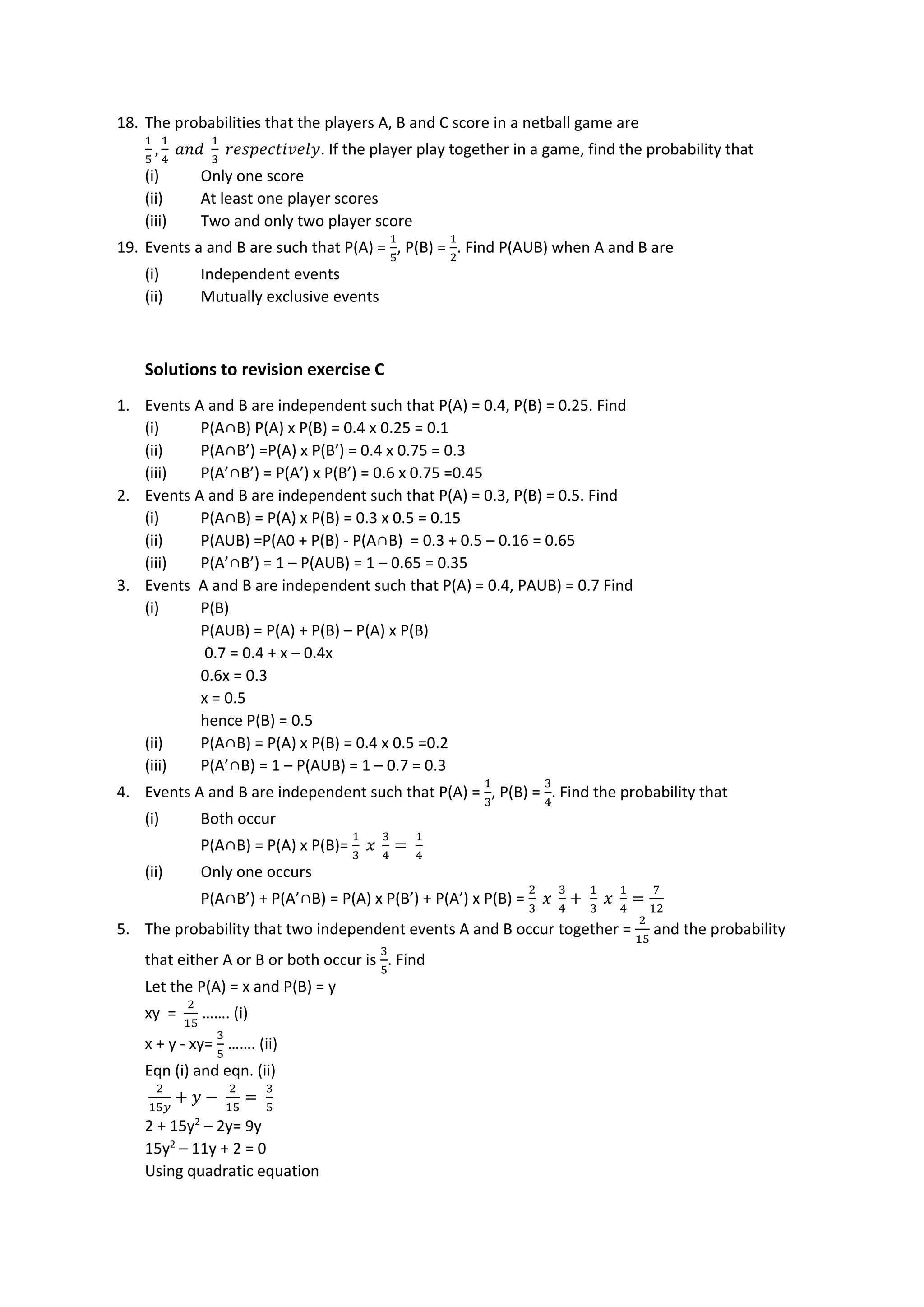 18. The probabilities that the players A, B and C score in a netball game are
1
5
,
1
4
𝑎𝑛𝑑
1
3
𝑟𝑒𝑠𝑝𝑒𝑐𝑡𝑖𝑣𝑒𝑙𝑦. If the player play together in a game, find the probability that
(i) Only one score
(ii) At least one player scores
(iii) Two and only two player score
19. Events a and B are such that P(A) =
1
5
, P(B) =
1
2
. Find P(AUB) when A and B are
(i) Independent events
(ii) Mutually exclusive events
Solutions to revision exercise C
1. Events A and B are independent such that P(A) = 0.4, P(B) = 0.25. Find
(i) P(A∩B) P(A) x P(B) = 0.4 x 0.25 = 0.1
(ii) P(A∩B’) =P(A) x P(B’) = 0.4 x 0.75 = 0.3
(iii) P(A’∩B’) = P(A’) x P(B’) = 0.6 x 0.75 =0.45
2. Events A and B are independent such that P(A) = 0.3, P(B) = 0.5. Find
(i) P(A∩B) = P(A) x P(B) = 0.3 x 0.5 = 0.15
(ii) P(AUB) =P(A0 + P(B) - P(A∩B) = 0.3 + 0.5 – 0.16 = 0.65
(iii) P(A’∩B’) = 1 – P(AUB) = 1 – 0.65 = 0.35
3. Events A and B are independent such that P(A) = 0.4, PAUB) = 0.7 Find
(i) P(B)
P(AUB) = P(A) + P(B) – P(A) x P(B)
0.7 = 0.4 + x – 0.4x
0.6x = 0.3
x = 0.5
hence P(B) = 0.5
(ii) P(A∩B) = P(A) x P(B) = 0.4 x 0.5 =0.2
(iii) P(A’∩B) = 1 – P(AUB) = 1 – 0.7 = 0.3
4. Events A and B are independent such that P(A) =
1
3
, P(B) =
3
4
. Find the probability that
(i) Both occur
P(A∩B) = P(A) x P(B)=
1
3
𝑥
3
4
=
1
4
(ii) Only one occurs
P(A∩B’) + P(A’∩B) = P(A) x P(B’) + P(A’) x P(B) =
2
3
𝑥
3
4
+
1
3
𝑥
1
4
=
7
12
5. The probability that two independent events A and B occur together =
2
15
and the probability
that either A or B or both occur is
3
5
. Find
Let the P(A) = x and P(B) = y
xy =
2
15
……. (i)
x + y - xy=
3
5
……. (ii)
Eqn (i) and eqn. (ii)
2
15𝑦
+ 𝑦 −
2
15
=
3
5
2 + 15y2
– 2y= 9y
15y2
– 11y + 2 = 0
Using quadratic equation
 