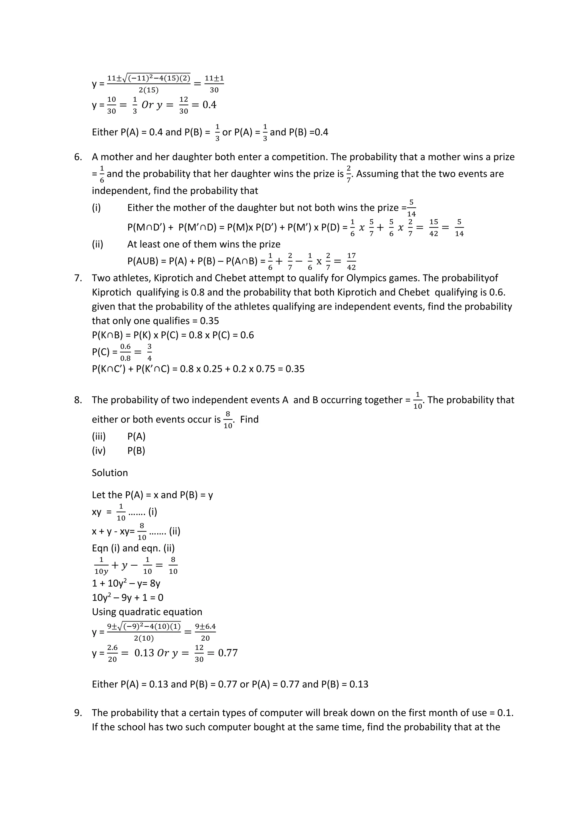 y =
11±√(−11)2−4(15)(2)
2(15)
=
11±1
30
y =
10
30
=
1
3
𝑂𝑟 𝑦 =
12
30
= 0.4
Either P(A) = 0.4 and P(B) =
1
3
or P(A) =
1
3
and P(B) =0.4
6. A mother and her daughter both enter a competition. The probability that a mother wins a prize
=
1
6
and the probability that her daughter wins the prize is
2
7
. Assuming that the two events are
independent, find the probability that
(i) Either the mother of the daughter but not both wins the prize =
5
14
P(M∩D’) + P(M’∩D) = P(M)x P(D’) + P(M’) x P(D) =
1
6
𝑥
5
7
+
5
6
𝑥
2
7
=
15
42
=
5
14
(ii) At least one of them wins the prize
P(AUB) = P(A) + P(B) – P(A∩B) =
1
6
+
2
7
−
1
6
x
2
7
=
17
42
7. Two athletes, Kiprotich and Chebet attempt to qualify for Olympics games. The probabilityof
Kiprotich qualifying is 0.8 and the probability that both Kiprotich and Chebet qualifying is 0.6.
given that the probability of the athletes qualifying are independent events, find the probability
that only one qualifies = 0.35
P(K∩B) = P(K) x P(C) = 0.8 x P(C) = 0.6
P(C) =
0.6
0.8
=
3
4
P(K∩C’) + P(K’∩C) = 0.8 x 0.25 + 0.2 x 0.75 = 0.35
8. The probability of two independent events A and B occurring together =
1
10
. The probability that
either or both events occur is
8
10
. Find
(iii) P(A)
(iv) P(B)
Solution
Let the P(A) = x and P(B) = y
xy =
1
10
……. (i)
x + y - xy=
8
10
……. (ii)
Eqn (i) and eqn. (ii)
1
10𝑦
+ 𝑦 −
1
10
=
8
10
1 + 10y2
– y= 8y
10y2
– 9y + 1 = 0
Using quadratic equation
y =
9±√(−9)2−4(10)(1)
2(10)
=
9±6.4
20
y =
2.6
20
= 0.13 𝑂𝑟 𝑦 =
12
30
= 0.77
Either P(A) = 0.13 and P(B) = 0.77 or P(A) = 0.77 and P(B) = 0.13
9. The probability that a certain types of computer will break down on the first month of use = 0.1.
If the school has two such computer bought at the same time, find the probability that at the
 