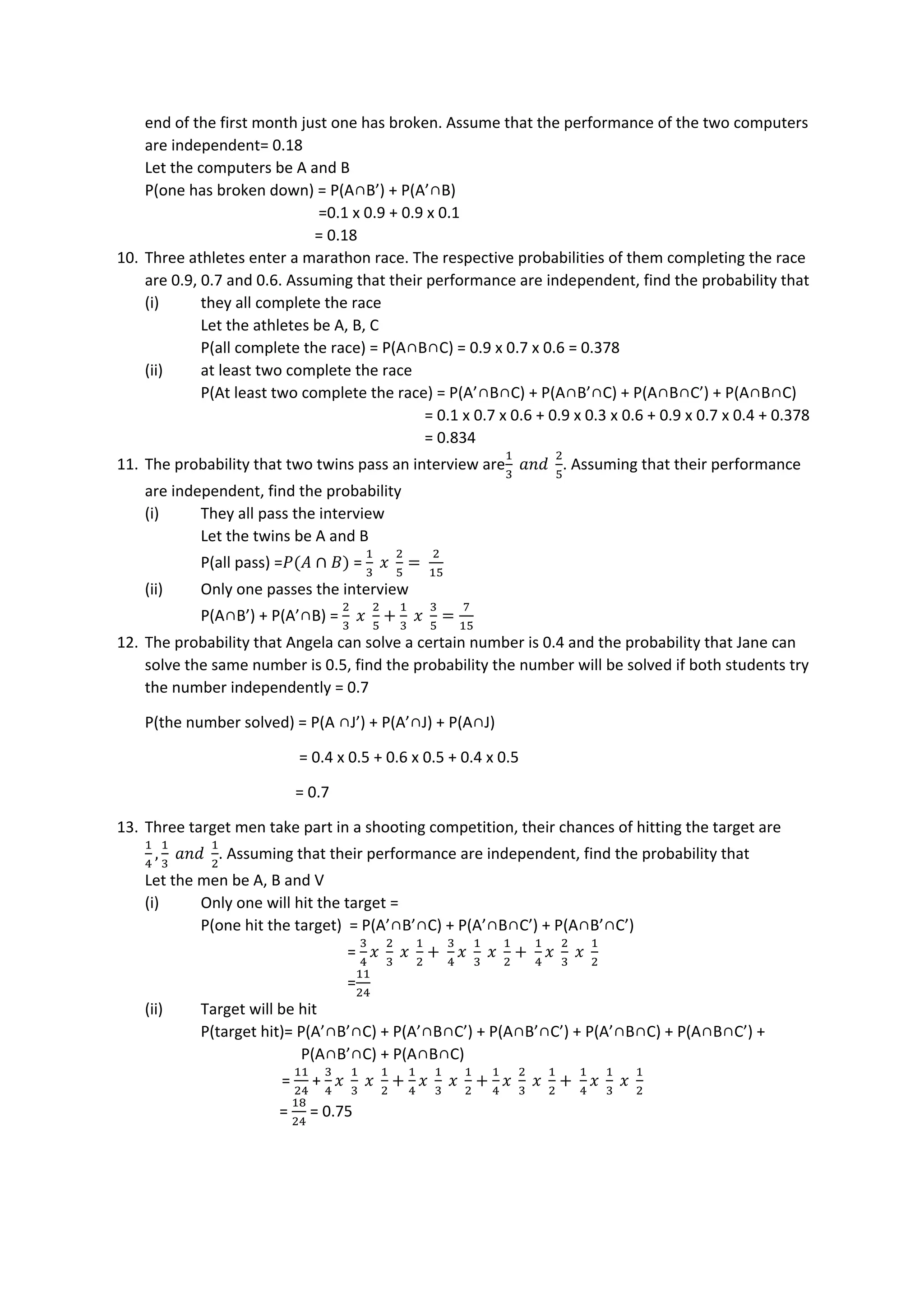 end of the first month just one has broken. Assume that the performance of the two computers
are independent= 0.18
Let the computers be A and B
P(one has broken down) = P(A∩B’) + P(A’∩B)
=0.1 x 0.9 + 0.9 x 0.1
= 0.18
10. Three athletes enter a marathon race. The respective probabilities of them completing the race
are 0.9, 0.7 and 0.6. Assuming that their performance are independent, find the probability that
(i) they all complete the race
Let the athletes be A, B, C
P(all complete the race) = P(A∩B∩C) = 0.9 x 0.7 x 0.6 = 0.378
(ii) at least two complete the race
P(At least two complete the race) = P(A’∩B∩C) + P(A∩B’∩C) + P(A∩B∩C’) + P(A∩B∩C)
= 0.1 x 0.7 x 0.6 + 0.9 x 0.3 x 0.6 + 0.9 x 0.7 x 0.4 + 0.378
= 0.834
11. The probability that two twins pass an interview are
1
3
𝑎𝑛𝑑
2
5
. Assuming that their performance
are independent, find the probability
(i) They all pass the interview
Let the twins be A and B
P(all pass) =𝑃(𝐴 ∩ 𝐵) =
1
3
𝑥
2
5
=
2
15
(ii) Only one passes the interview
P(A∩B’) + P(A’∩B) =
2
3
𝑥
2
5
+
1
3
𝑥
3
5
=
7
15
12. The probability that Angela can solve a certain number is 0.4 and the probability that Jane can
solve the same number is 0.5, find the probability the number will be solved if both students try
the number independently = 0.7
P(the number solved) = P(A ∩J’) + P(A’∩J) + P(A∩J)
= 0.4 x 0.5 + 0.6 x 0.5 + 0.4 x 0.5
= 0.7
13. Three target men take part in a shooting competition, their chances of hitting the target are
1
4
,
1
3
𝑎𝑛𝑑
1
2
. Assuming that their performance are independent, find the probability that
Let the men be A, B and V
(i) Only one will hit the target =
P(one hit the target) = P(A’∩B’∩C) + P(A’∩B∩C’) + P(A∩B’∩C’)
=
3
4
𝑥
2
3
𝑥
1
2
+
3
4
𝑥
1
3
𝑥
1
2
+
1
4
𝑥
2
3
𝑥
1
2
=
11
24
(ii) Target will be hit
P(target hit)= P(A’∩B’∩C) + P(A’∩B∩C’) + P(A∩B’∩C’) + P(A’∩B∩C) + P(A∩B∩C’) +
P(A∩B’∩C) + P(A∩B∩C)
=
11
24
+
3
4
𝑥
1
3
𝑥
1
2
+
1
4
𝑥
1
3
𝑥
1
2
+
1
4
𝑥
2
3
𝑥
1
2
+
1
4
𝑥
1
3
𝑥
1
2
=
18
24
= 0.75
 
