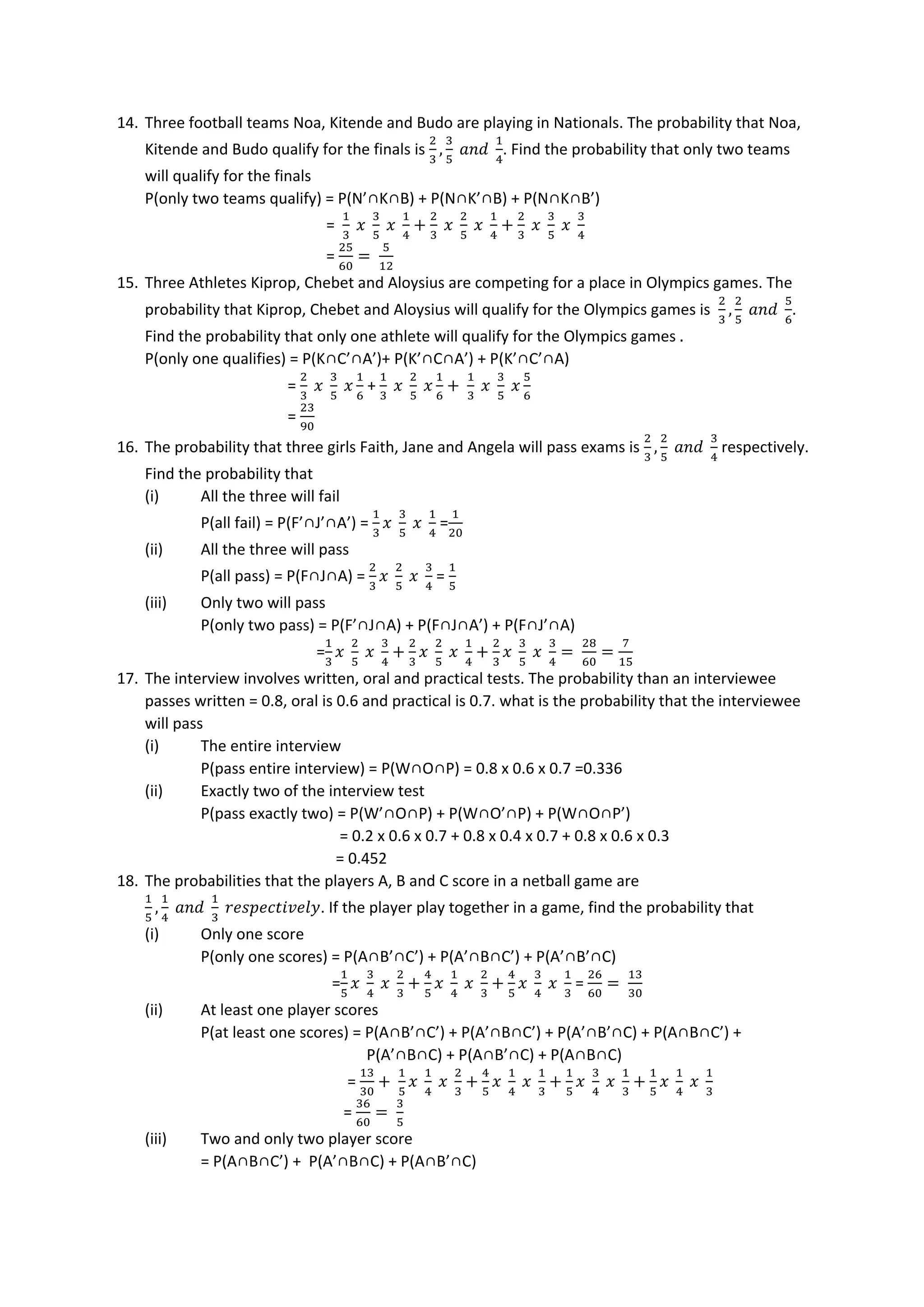 14. Three football teams Noa, Kitende and Budo are playing in Nationals. The probability that Noa,
Kitende and Budo qualify for the finals is
2
3
,
3
5
𝑎𝑛𝑑
1
4
. Find the probability that only two teams
will qualify for the finals
P(only two teams qualify) = P(N’∩K∩B) + P(N∩K’∩B) + P(N∩K∩B’)
=
1
3
𝑥
3
5
𝑥
1
4
+
2
3
𝑥
2
5
𝑥
1
4
+
2
3
𝑥
3
5
𝑥
3
4
=
25
60
=
5
12
15. Three Athletes Kiprop, Chebet and Aloysius are competing for a place in Olympics games. The
probability that Kiprop, Chebet and Aloysius will qualify for the Olympics games is
2
3
,
2
5
𝑎𝑛𝑑
5
6
.
Find the probability that only one athlete will qualify for the Olympics games .
P(only one qualifies) = P(K∩C’∩A’)+ P(K’∩C∩A’) + P(K’∩C’∩A)
=
2
3
𝑥
3
5
𝑥
1
6
+
1
3
𝑥
2
5
𝑥
1
6
+
1
3
𝑥
3
5
𝑥
5
6
=
23
90
16. The probability that three girls Faith, Jane and Angela will pass exams is
2
3
,
2
5
𝑎𝑛𝑑
3
4
respectively.
Find the probability that
(i) All the three will fail
P(all fail) = P(F’∩J’∩A’) =
1
3
𝑥
3
5
𝑥
1
4
=
1
20
(ii) All the three will pass
P(all pass) = P(F∩J∩A) =
2
3
𝑥
2
5
𝑥
3
4
=
1
5
(iii) Only two will pass
P(only two pass) = P(F’∩J∩A) + P(F∩J∩A’) + P(F∩J’∩A)
=
1
3
𝑥
2
5
𝑥
3
4
+
2
3
𝑥
2
5
𝑥
1
4
+
2
3
𝑥
3
5
𝑥
3
4
=
28
60
=
7
15
17. The interview involves written, oral and practical tests. The probability than an interviewee
passes written = 0.8, oral is 0.6 and practical is 0.7. what is the probability that the interviewee
will pass
(i) The entire interview
P(pass entire interview) = P(W∩O∩P) = 0.8 x 0.6 x 0.7 =0.336
(ii) Exactly two of the interview test
P(pass exactly two) = P(W’∩O∩P) + P(W∩O’∩P) + P(W∩O∩P’)
= 0.2 x 0.6 x 0.7 + 0.8 x 0.4 x 0.7 + 0.8 x 0.6 x 0.3
= 0.452
18. The probabilities that the players A, B and C score in a netball game are
1
5
,
1
4
𝑎𝑛𝑑
1
3
𝑟𝑒𝑠𝑝𝑒𝑐𝑡𝑖𝑣𝑒𝑙𝑦. If the player play together in a game, find the probability that
(i) Only one score
P(only one scores) = P(A∩B’∩C’) + P(A’∩B∩C’) + P(A’∩B’∩C)
=
1
5
𝑥
3
4
𝑥
2
3
+
4
5
𝑥
1
4
𝑥
2
3
+
4
5
𝑥
3
4
𝑥
1
3
=
26
60
=
13
30
(ii) At least one player scores
P(at least one scores) = P(A∩B’∩C’) + P(A’∩B∩C’) + P(A’∩B’∩C) + P(A∩B∩C’) +
P(A’∩B∩C) + P(A∩B’∩C) + P(A∩B∩C)
=
13
30
+
1
5
𝑥
1
4
𝑥
2
3
+
4
5
𝑥
1
4
𝑥
1
3
+
1
5
𝑥
3
4
𝑥
1
3
+
1
5
𝑥
1
4
𝑥
1
3
=
36
60
=
3
5
(iii) Two and only two player score
= P(A∩B∩C’) + P(A’∩B∩C) + P(A∩B’∩C)
 