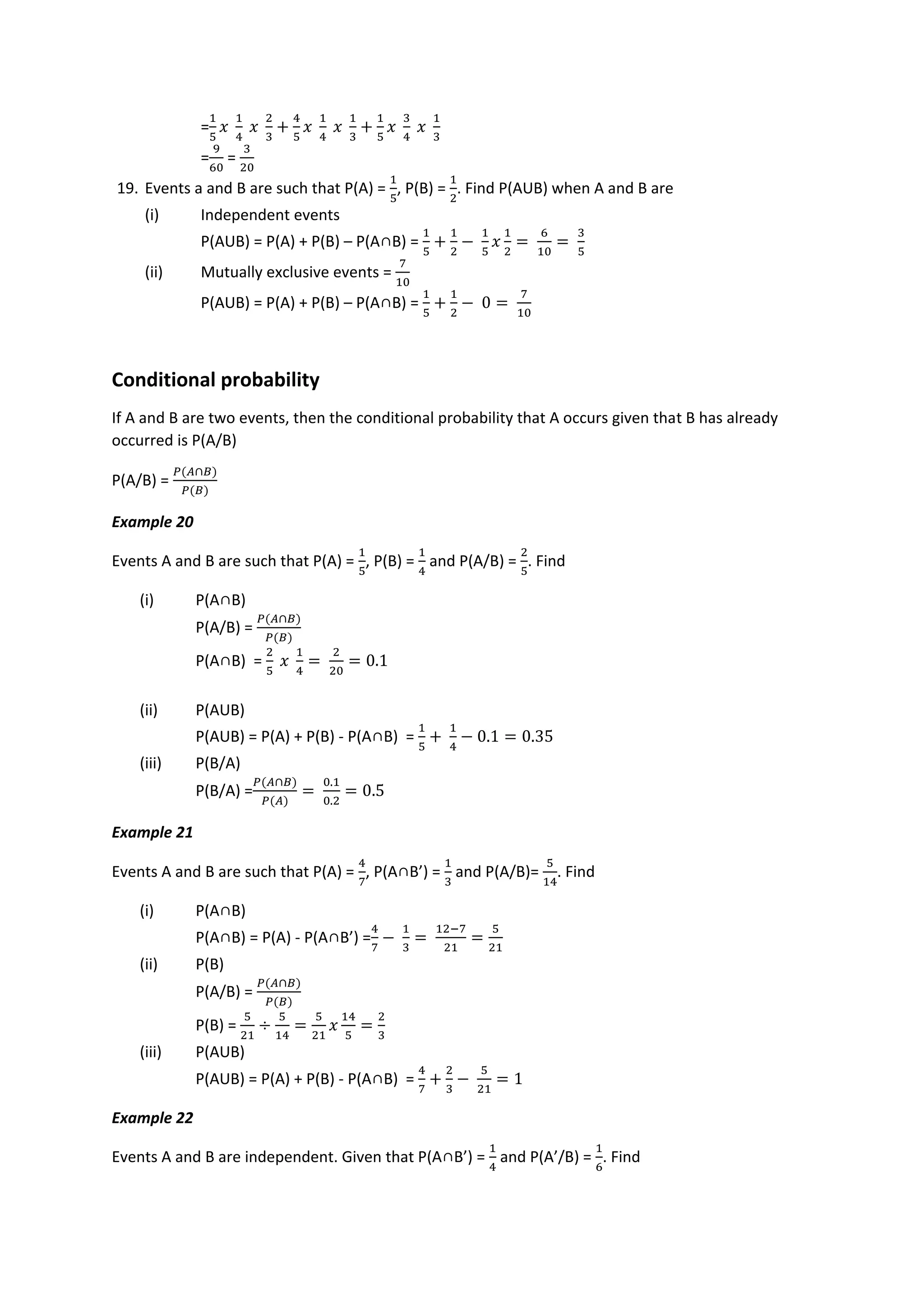 =
1
5
𝑥
1
4
𝑥
2
3
+
4
5
𝑥
1
4
𝑥
1
3
+
1
5
𝑥
3
4
𝑥
1
3
=
9
60
=
3
20
19. Events a and B are such that P(A) =
1
5
, P(B) =
1
2
. Find P(AUB) when A and B are
(i) Independent events
P(AUB) = P(A) + P(B) – P(A∩B) =
1
5
+
1
2
−
1
5
𝑥
1
2
=
6
10
=
3
5
(ii) Mutually exclusive events =
7
10
P(AUB) = P(A) + P(B) – P(A∩B) =
1
5
+
1
2
− 0 =
7
10
Conditional probability
If A and B are two events, then the conditional probability that A occurs given that B has already
occurred is P(A/B)
P(A/B) =
𝑃(𝐴∩𝐵)
𝑃(𝐵)
Example 20
Events A and B are such that P(A) =
1
5
, P(B) =
1
4
and P(A/B) =
2
5
. Find
(i) P(A∩B)
P(A/B) =
𝑃(𝐴∩𝐵)
𝑃(𝐵)
P(A∩B) =
2
5
𝑥
1
4
=
2
20
= 0.1
(ii) P(AUB)
P(AUB) = P(A) + P(B) - P(A∩B) =
1
5
+
1
4
− 0.1 = 0.35
(iii) P(B/A)
P(B/A) =
𝑃(𝐴∩𝐵)
𝑃(𝐴)
=
0.1
0.2
= 0.5
Example 21
Events A and B are such that P(A) =
4
7
, P(A∩B’) =
1
3
and P(A/B)=
5
14
. Find
(i) P(A∩B)
P(A∩B) = P(A) - P(A∩B’) =
4
7
−
1
3
=
12−7
21
=
5
21
(ii) P(B)
P(A/B) =
𝑃(𝐴∩𝐵)
𝑃(𝐵)
P(B) =
5
21
÷
5
14
=
5
21
𝑥
14
5
=
2
3
(iii) P(AUB)
P(AUB) = P(A) + P(B) - P(A∩B) =
4
7
+
2
3
−
5
21
= 1
Example 22
Events A and B are independent. Given that P(A∩B’) =
1
4
and P(A’/B) =
1
6
. Find
 