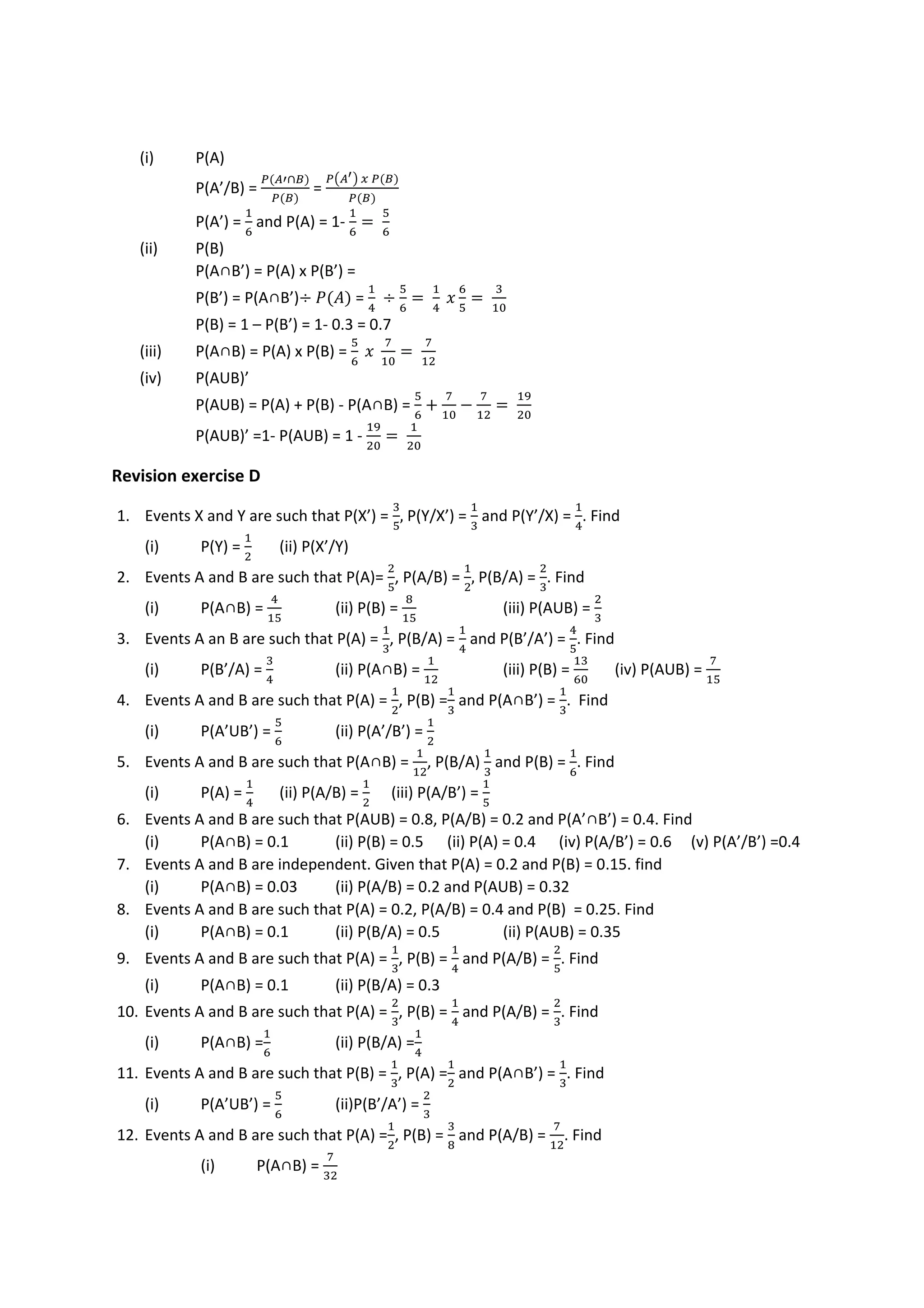 (i) P(A)
P(A’/B) =
𝑃(𝐴′∩𝐵)
𝑃(𝐵)
=
𝑃(𝐴′) 𝑥 𝑃(𝐵)
𝑃(𝐵)
P(A’) =
1
6
and P(A) = 1-
1
6
=
5
6
(ii) P(B)
P(A∩B’) = P(A) x P(B’) =
P(B’) = P(A∩B’)÷ 𝑃(𝐴) =
1
4
÷
5
6
=
1
4
𝑥
6
5
=
3
10
P(B) = 1 – P(B’) = 1- 0.3 = 0.7
(iii) P(A∩B) = P(A) x P(B) =
5
6
𝑥
7
10
=
7
12
(iv) P(AUB)’
P(AUB) = P(A) + P(B) - P(A∩B) =
5
6
+
7
10
−
7
12
=
19
20
P(AUB)’ =1- P(AUB) = 1 -
19
20
=
1
20
Revision exercise D
1. Events X and Y are such that P(X’) =
3
5
, P(Y/X’) =
1
3
and P(Y’/X) =
1
4
. Find
(i) P(Y) =
1
2
(ii) P(X’/Y)
2. Events A and B are such that P(A)=
2
5
, P(A/B) =
1
2
, P(B/A) =
2
3
. Find
(i) P(A∩B) =
4
15
(ii) P(B) =
8
15
(iii) P(AUB) =
2
3
3. Events A an B are such that P(A) =
1
3
, P(B/A) =
1
4
and P(B’/A’) =
4
5
. Find
(i) P(B’/A) =
3
4
(ii) P(A∩B) =
1
12
(iii) P(B) =
13
60
(iv) P(AUB) =
7
15
4. Events A and B are such that P(A) =
1
2
, P(B) =
1
3
and P(A∩B’) =
1
3
. Find
(i) P(A’UB’) =
5
6
(ii) P(A’/B’) =
1
2
5. Events A and B are such that P(A∩B) =
1
12
, P(B/A)
1
3
and P(B) =
1
6
. Find
(i) P(A) =
1
4
(ii) P(A/B) =
1
2
(iii) P(A/B’) =
1
5
6. Events A and B are such that P(AUB) = 0.8, P(A/B) = 0.2 and P(A’∩B’) = 0.4. Find
(i) P(A∩B) = 0.1 (ii) P(B) = 0.5 (ii) P(A) = 0.4 (iv) P(A/B’) = 0.6 (v) P(A’/B’) =0.4
7. Events A and B are independent. Given that P(A) = 0.2 and P(B) = 0.15. find
(i) P(A∩B) = 0.03 (ii) P(A/B) = 0.2 and P(AUB) = 0.32
8. Events A and B are such that P(A) = 0.2, P(A/B) = 0.4 and P(B) = 0.25. Find
(i) P(A∩B) = 0.1 (ii) P(B/A) = 0.5 (ii) P(AUB) = 0.35
9. Events A and B are such that P(A) =
1
3
, P(B) =
1
4
and P(A/B) =
2
5
. Find
(i) P(A∩B) = 0.1 (ii) P(B/A) = 0.3
10. Events A and B are such that P(A) =
2
3
, P(B) =
1
4
and P(A/B) =
2
3
. Find
(i) P(A∩B) =
1
6
(ii) P(B/A) =
1
4
11. Events A and B are such that P(B) =
1
3
, P(A) =
1
2
and P(A∩B’) =
1
3
. Find
(i) P(A’UB’) =
5
6
(ii)P(B’/A’) =
2
3
12. Events A and B are such that P(A) =
1
2
, P(B) =
3
8
and P(A/B) =
7
12
. Find
(i) P(A∩B) =
7
32
 