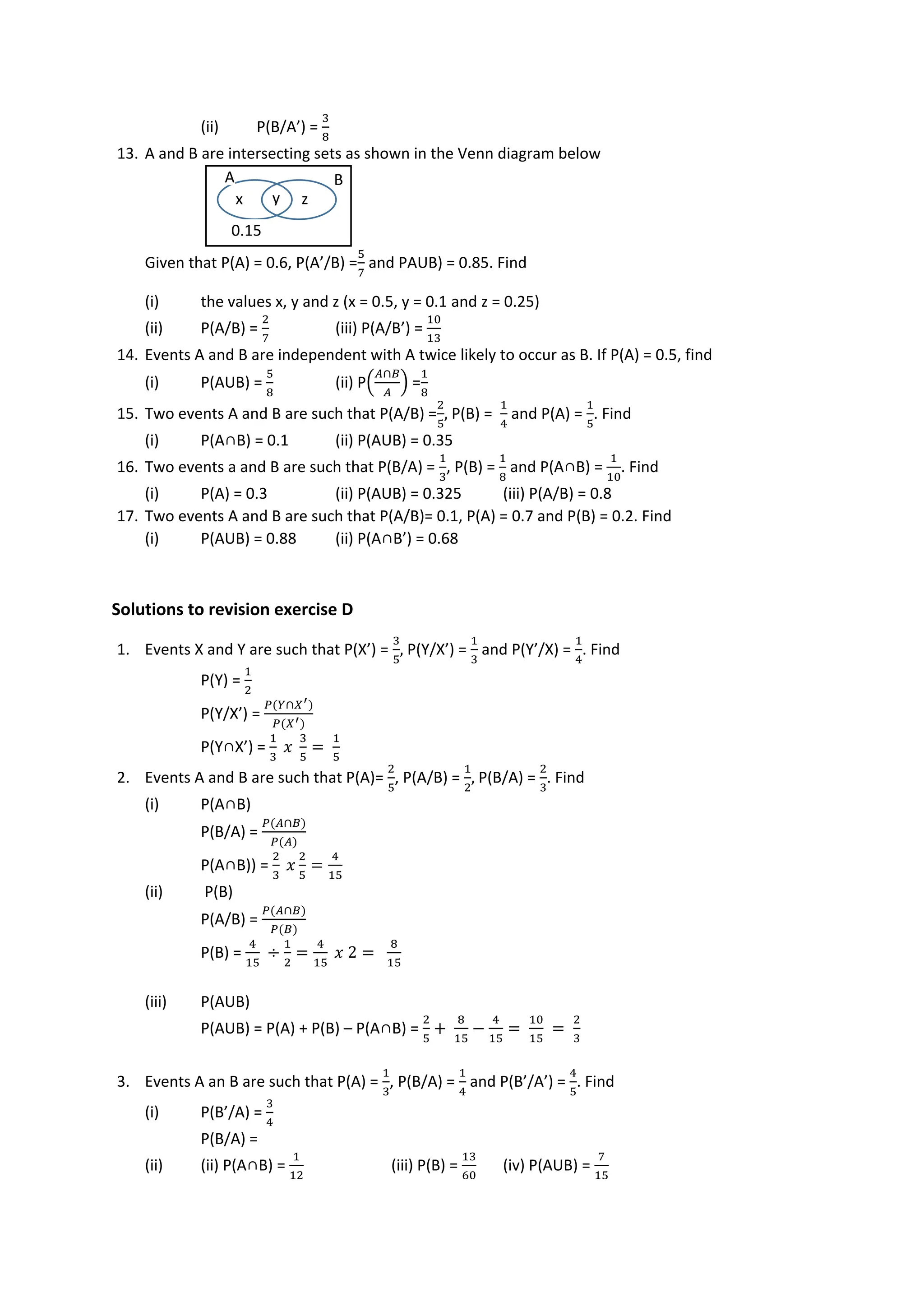 (ii) P(B/A’) =
3
8
13. A and B are intersecting sets as shown in the Venn diagram below
Given that P(A) = 0.6, P(A’/B) =
5
7
and PAUB) = 0.85. Find
(i) the values x, y and z (x = 0.5, y = 0.1 and z = 0.25)
(ii) P(A/B) =
2
7
(iii) P(A/B’) =
10
13
14. Events A and B are independent with A twice likely to occur as B. If P(A) = 0.5, find
(i) P(AUB) =
5
8
(ii) P(
𝐴∩𝐵
𝐴
) =
1
8
15. Two events A and B are such that P(A/B) =
2
5
, P(B) =
1
4
and P(A) =
1
5
. Find
(i) P(A∩B) = 0.1 (ii) P(AUB) = 0.35
16. Two events a and B are such that P(B/A) =
1
3
, P(B) =
1
8
and P(A∩B) =
1
10
. Find
(i) P(A) = 0.3 (ii) P(AUB) = 0.325 (iii) P(A/B) = 0.8
17. Two events A and B are such that P(A/B)= 0.1, P(A) = 0.7 and P(B) = 0.2. Find
(i) P(AUB) = 0.88 (ii) P(A∩B’) = 0.68
Solutions to revision exercise D
1. Events X and Y are such that P(X’) =
3
5
, P(Y/X’) =
1
3
and P(Y’/X) =
1
4
. Find
P(Y) =
1
2
P(Y/X’) =
𝑃(𝑌∩𝑋′)
𝑃(𝑋′)
P(Y∩X’) =
1
3
𝑥
3
5
=
1
5
2. Events A and B are such that P(A)=
2
5
, P(A/B) =
1
2
, P(B/A) =
2
3
. Find
(i) P(A∩B)
P(B/A) =
𝑃(𝐴∩𝐵)
𝑃(𝐴)
P(A∩B)) =
2
3
𝑥
2
5
=
4
15
(ii) P(B)
P(A/B) =
𝑃(𝐴∩𝐵)
𝑃(𝐵)
P(B) =
4
15
÷
1
2
=
4
15
𝑥 2 =
8
15
(iii) P(AUB)
P(AUB) = P(A) + P(B) – P(A∩B) =
2
5
+
8
15
−
4
15
=
10
15
=
2
3
3. Events A an B are such that P(A) =
1
3
, P(B/A) =
1
4
and P(B’/A’) =
4
5
. Find
(i) P(B’/A) =
3
4
P(B/A) =
(ii) (ii) P(A∩B) =
1
12
(iii) P(B) =
13
60
(iv) P(AUB) =
7
15
x y z
0.15
A B
 