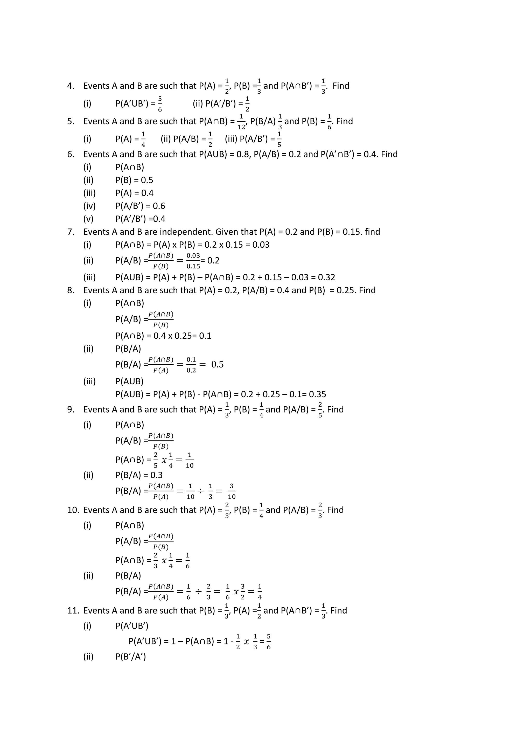 4. Events A and B are such that P(A) =
1
2
, P(B) =
1
3
and P(A∩B’) =
1
3
. Find
(i) P(A’UB’) =
5
6
(ii) P(A’/B’) =
1
2
5. Events A and B are such that P(A∩B) =
1
12
, P(B/A)
1
3
and P(B) =
1
6
. Find
(i) P(A) =
1
4
(ii) P(A/B) =
1
2
(iii) P(A/B’) =
1
5
6. Events A and B are such that P(AUB) = 0.8, P(A/B) = 0.2 and P(A’∩B’) = 0.4. Find
(i) P(A∩B)
(ii) P(B) = 0.5
(iii) P(A) = 0.4
(iv) P(A/B’) = 0.6
(v) P(A’/B’) =0.4
7. Events A and B are independent. Given that P(A) = 0.2 and P(B) = 0.15. find
(i) P(A∩B) = P(A) x P(B) = 0.2 x 0.15 = 0.03
(ii) P(A/B) =
𝑃(𝐴∩𝐵)
𝑃(𝐵)
=
0.03
0.15
= 0.2
(iii) P(AUB) = P(A) + P(B) – P(A∩B) = 0.2 + 0.15 – 0.03 = 0.32
8. Events A and B are such that P(A) = 0.2, P(A/B) = 0.4 and P(B) = 0.25. Find
(i) P(A∩B)
P(A/B) =
𝑃(𝐴∩𝐵)
𝑃(𝐵)
P(A∩B) = 0.4 x 0.25= 0.1
(ii) P(B/A)
P(B/A) =
𝑃(𝐴∩𝐵)
𝑃(𝐴)
=
0.1
0.2
= 0.5
(iii) P(AUB)
P(AUB) = P(A) + P(B) - P(A∩B) = 0.2 + 0.25 – 0.1= 0.35
9. Events A and B are such that P(A) =
1
3
, P(B) =
1
4
and P(A/B) =
2
5
. Find
(i) P(A∩B)
P(A/B) =
𝑃(𝐴∩𝐵)
𝑃(𝐵)
P(A∩B) =
2
5
𝑥
1
4
=
1
10
(ii) P(B/A) = 0.3
P(B/A) =
𝑃(𝐴∩𝐵)
𝑃(𝐴)
=
1
10
÷
1
3
=
3
10
10. Events A and B are such that P(A) =
2
3
, P(B) =
1
4
and P(A/B) =
2
3
. Find
(i) P(A∩B)
P(A/B) =
𝑃(𝐴∩𝐵)
𝑃(𝐵)
P(A∩B) =
2
3
𝑥
1
4
=
1
6
(ii) P(B/A)
P(B/A) =
𝑃(𝐴∩𝐵)
𝑃(𝐴)
=
1
6
÷
2
3
=
1
6
𝑥
3
2
=
1
4
11. Events A and B are such that P(B) =
1
3
, P(A) =
1
2
and P(A∩B’) =
1
3
. Find
(i) P(A’UB’)
P(A’UB’) = 1 – P(A∩B) = 1 -
1
2
𝑥
1
3
=
5
6
(ii) P(B’/A’)
 