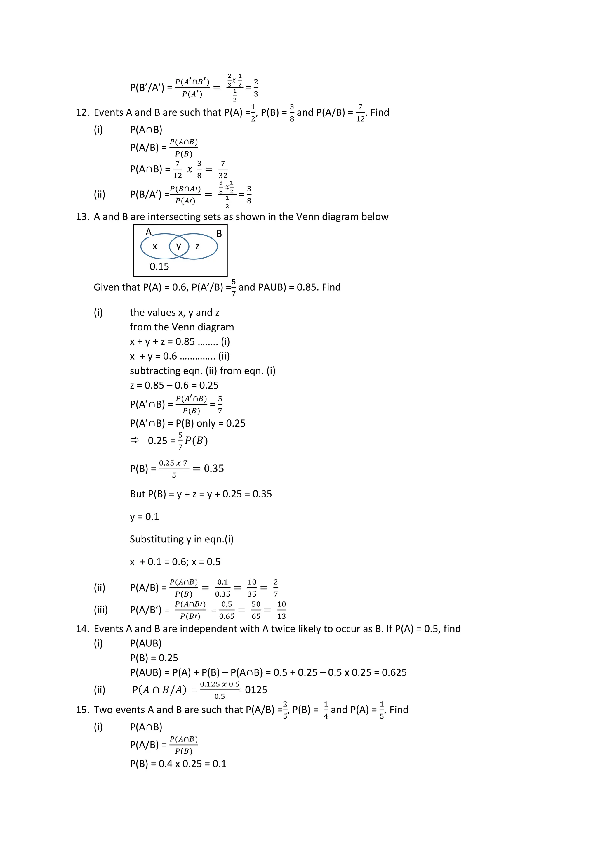 P(B’/A’) =
𝑃(𝐴′∩𝐵′)
𝑃(𝐴′)
=
2
3
𝑥
1
2
1
2
=
2
3
12. Events A and B are such that P(A) =
1
2
, P(B) =
3
8
and P(A/B) =
7
12
. Find
(i) P(A∩B)
P(A/B) =
𝑃(𝐴∩𝐵)
𝑃(𝐵)
P(A∩B) =
7
12
𝑥
3
8
=
7
32
(ii) P(B/A’) =
𝑃(𝐵∩𝐴′)
𝑃(𝐴′)
=
3
8
𝑥
1
2
1
2
=
3
8
13. A and B are intersecting sets as shown in the Venn diagram below
Given that P(A) = 0.6, P(A’/B) =
5
7
and PAUB) = 0.85. Find
(i) the values x, y and z
from the Venn diagram
x + y + z = 0.85 …….. (i)
x + y = 0.6 ………….. (ii)
subtracting eqn. (ii) from eqn. (i)
z = 0.85 – 0.6 = 0.25
P(A’∩B) =
𝑃(𝐴′∩𝐵)
𝑃(𝐵)
=
5
7
P(A’∩B) = P(B) only = 0.25
 0.25 =
5
7
𝑃(𝐵)
P(B) =
0.25 𝑥 7
5
= 0.35
But P(B) = y + z = y + 0.25 = 0.35
y = 0.1
Substituting y in eqn.(i)
x + 0.1 = 0.6; x = 0.5
(ii) P(A/B) =
𝑃(𝐴∩𝐵)
𝑃(𝐵)
=
0.1
0.35
=
10
35
=
2
7
(iii) P(A/B’) =
𝑃(𝐴∩𝐵′)
𝑃(𝐵′)
=
0.5
0.65
=
50
65
=
10
13
14. Events A and B are independent with A twice likely to occur as B. If P(A) = 0.5, find
(i) P(AUB)
P(B) = 0.25
P(AUB) = P(A) + P(B) – P(A∩B) = 0.5 + 0.25 – 0.5 x 0.25 = 0.625
(ii) P(𝐴 ∩ 𝐵/𝐴) =
0.125 𝑥 0.5
0.5
=0125
15. Two events A and B are such that P(A/B) =
2
5
, P(B) =
1
4
and P(A) =
1
5
. Find
(i) P(A∩B)
P(A/B) =
𝑃(𝐴∩𝐵)
𝑃(𝐵)
P(B) = 0.4 x 0.25 = 0.1
x y z
0.15
A B
 