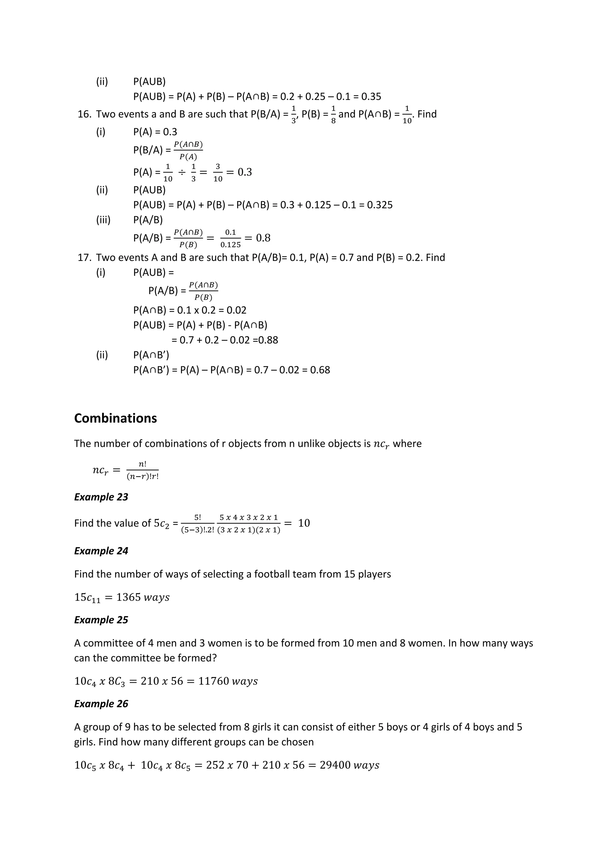 (ii) P(AUB)
P(AUB) = P(A) + P(B) – P(A∩B) = 0.2 + 0.25 – 0.1 = 0.35
16. Two events a and B are such that P(B/A) =
1
3
, P(B) =
1
8
and P(A∩B) =
1
10
. Find
(i) P(A) = 0.3
P(B/A) =
𝑃(𝐴∩𝐵)
𝑃(𝐴)
P(A) =
1
10
÷
1
3
=
3
10
= 0.3
(ii) P(AUB)
P(AUB) = P(A) + P(B) – P(A∩B) = 0.3 + 0.125 – 0.1 = 0.325
(iii) P(A/B)
P(A/B) =
𝑃(𝐴∩𝐵)
𝑃(𝐵)
=
0.1
0.125
= 0.8
17. Two events A and B are such that P(A/B)= 0.1, P(A) = 0.7 and P(B) = 0.2. Find
(i) P(AUB) =
P(A/B) =
𝑃(𝐴∩𝐵)
𝑃(𝐵)
P(A∩B) = 0.1 x 0.2 = 0.02
P(AUB) = P(A) + P(B) - P(A∩B)
= 0.7 + 0.2 – 0.02 =0.88
(ii) P(A∩B’)
P(A∩B’) = P(A) – P(A∩B) = 0.7 – 0.02 = 0.68
Combinations
The number of combinations of r objects from n unlike objects is 𝑛𝑐𝑟 where
𝑛𝑐𝑟 =
𝑛!
(𝑛−𝑟)!𝑟!
Example 23
Find the value of 5𝑐2 =
5!
(5−3)!.2!
5 𝑥 4 𝑥 3 𝑥 2 𝑥 1
(3 𝑥 2 𝑥 1)(2 𝑥 1)
= 10
Example 24
Find the number of ways of selecting a football team from 15 players
15𝑐11 = 1365 𝑤𝑎𝑦𝑠
Example 25
A committee of 4 men and 3 women is to be formed from 10 men and 8 women. In how many ways
can the committee be formed?
10𝑐4 𝑥 8𝐶3 = 210 𝑥 56 = 11760 𝑤𝑎𝑦𝑠
Example 26
A group of 9 has to be selected from 8 girls it can consist of either 5 boys or 4 girls of 4 boys and 5
girls. Find how many different groups can be chosen
10𝑐5 𝑥 8𝑐4 + 10𝑐4 𝑥 8𝑐5 = 252 𝑥 70 + 210 𝑥 56 = 29400 𝑤𝑎𝑦𝑠
 
