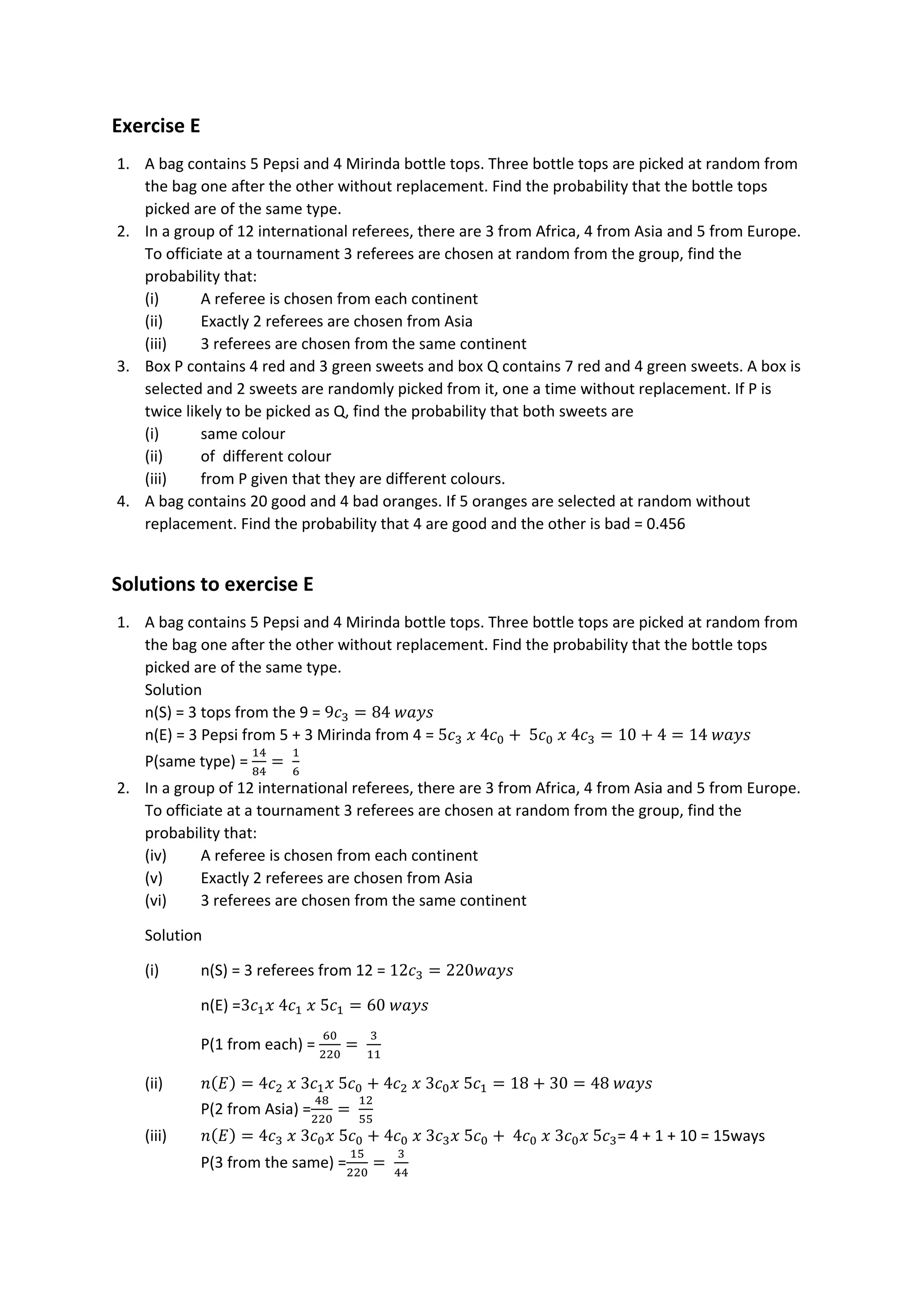 Exercise E
1. A bag contains 5 Pepsi and 4 Mirinda bottle tops. Three bottle tops are picked at random from
the bag one after the other without replacement. Find the probability that the bottle tops
picked are of the same type.
2. In a group of 12 international referees, there are 3 from Africa, 4 from Asia and 5 from Europe.
To officiate at a tournament 3 referees are chosen at random from the group, find the
probability that:
(i) A referee is chosen from each continent
(ii) Exactly 2 referees are chosen from Asia
(iii) 3 referees are chosen from the same continent
3. Box P contains 4 red and 3 green sweets and box Q contains 7 red and 4 green sweets. A box is
selected and 2 sweets are randomly picked from it, one a time without replacement. If P is
twice likely to be picked as Q, find the probability that both sweets are
(i) same colour
(ii) of different colour
(iii) from P given that they are different colours.
4. A bag contains 20 good and 4 bad oranges. If 5 oranges are selected at random without
replacement. Find the probability that 4 are good and the other is bad = 0.456
Solutions to exercise E
1. A bag contains 5 Pepsi and 4 Mirinda bottle tops. Three bottle tops are picked at random from
the bag one after the other without replacement. Find the probability that the bottle tops
picked are of the same type.
Solution
n(S) = 3 tops from the 9 = 9𝑐3 = 84 𝑤𝑎𝑦𝑠
n(E) = 3 Pepsi from 5 + 3 Mirinda from 4 = 5𝑐3 𝑥 4𝑐0 + 5𝑐0 𝑥 4𝑐3 = 10 + 4 = 14 𝑤𝑎𝑦𝑠
P(same type) =
14
84
=
1
6
2. In a group of 12 international referees, there are 3 from Africa, 4 from Asia and 5 from Europe.
To officiate at a tournament 3 referees are chosen at random from the group, find the
probability that:
(iv) A referee is chosen from each continent
(v) Exactly 2 referees are chosen from Asia
(vi) 3 referees are chosen from the same continent
Solution
(i) n(S) = 3 referees from 12 = 12𝑐3 = 220𝑤𝑎𝑦𝑠
n(E) =3𝑐1𝑥 4𝑐1 𝑥 5𝑐1 = 60 𝑤𝑎𝑦𝑠
P(1 from each) =
60
220
=
3
11
(ii) 𝑛(𝐸) = 4𝑐2 𝑥 3𝑐1𝑥 5𝑐0 + 4𝑐2 𝑥 3𝑐0𝑥 5𝑐1 = 18 + 30 = 48 𝑤𝑎𝑦𝑠
P(2 from Asia) =
48
220
=
12
55
(iii) 𝑛(𝐸) = 4𝑐3 𝑥 3𝑐0𝑥 5𝑐0 + 4𝑐0 𝑥 3𝑐3𝑥 5𝑐0 + 4𝑐0 𝑥 3𝑐0𝑥 5𝑐3= 4 + 1 + 10 = 15ways
P(3 from the same) =
15
220
=
3
44
 