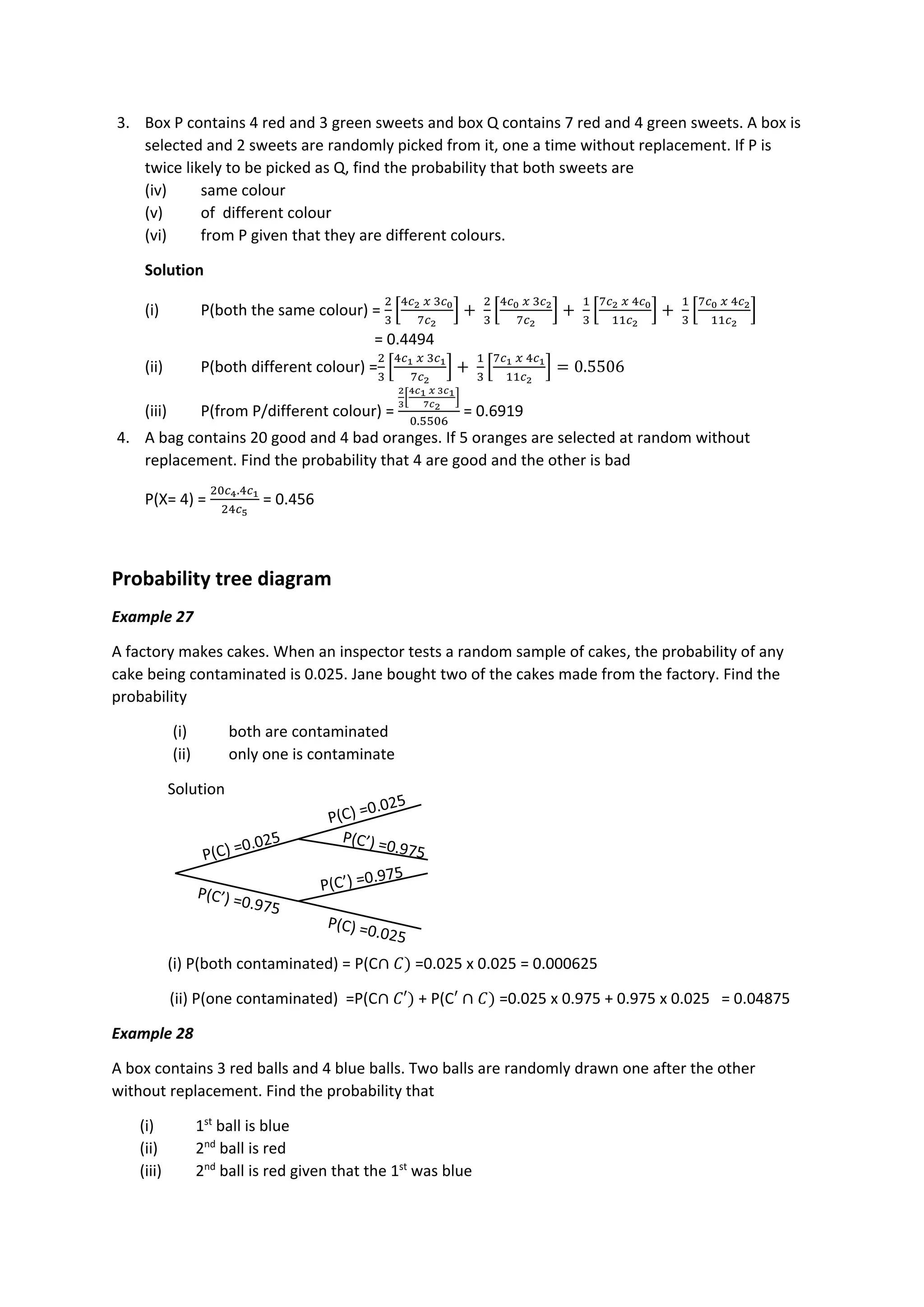 3. Box P contains 4 red and 3 green sweets and box Q contains 7 red and 4 green sweets. A box is
selected and 2 sweets are randomly picked from it, one a time without replacement. If P is
twice likely to be picked as Q, find the probability that both sweets are
(iv) same colour
(v) of different colour
(vi) from P given that they are different colours.
Solution
(i) P(both the same colour) =
2
3
[
4𝑐2 𝑥 3𝑐0
7𝑐2
] +
2
3
[
4𝑐0 𝑥 3𝑐2
7𝑐2
] +
1
3
[
7𝑐2 𝑥 4𝑐0
11𝑐2
] +
1
3
[
7𝑐0 𝑥 4𝑐2
11𝑐2
]
= 0.4494
(ii) P(both different colour) =
2
3
[
4𝑐1 𝑥 3𝑐1
7𝑐2
] +
1
3
[
7𝑐1 𝑥 4𝑐1
11𝑐2
] = 0.5506
(iii) P(from P/different colour) =
2
3
[
4𝑐1 𝑥 3𝑐1
7𝑐2
]
0.5506
= 0.6919
4. A bag contains 20 good and 4 bad oranges. If 5 oranges are selected at random without
replacement. Find the probability that 4 are good and the other is bad
P(X= 4) =
20𝑐4.4𝑐1
24𝑐5
= 0.456
Probability tree diagram
Example 27
A factory makes cakes. When an inspector tests a random sample of cakes, the probability of any
cake being contaminated is 0.025. Jane bought two of the cakes made from the factory. Find the
probability
(i) both are contaminated
(ii) only one is contaminate
Solution
(i) P(both contaminated) = P(C∩ 𝐶) =0.025 x 0.025 = 0.000625
(ii) P(one contaminated) =P(C∩ 𝐶′) + P(C′ ∩ 𝐶) =0.025 x 0.975 + 0.975 x 0.025 = 0.04875
Example 28
A box contains 3 red balls and 4 blue balls. Two balls are randomly drawn one after the other
without replacement. Find the probability that
(i) 1st
ball is blue
(ii) 2nd
ball is red
(iii) 2nd
ball is red given that the 1st
was blue
 