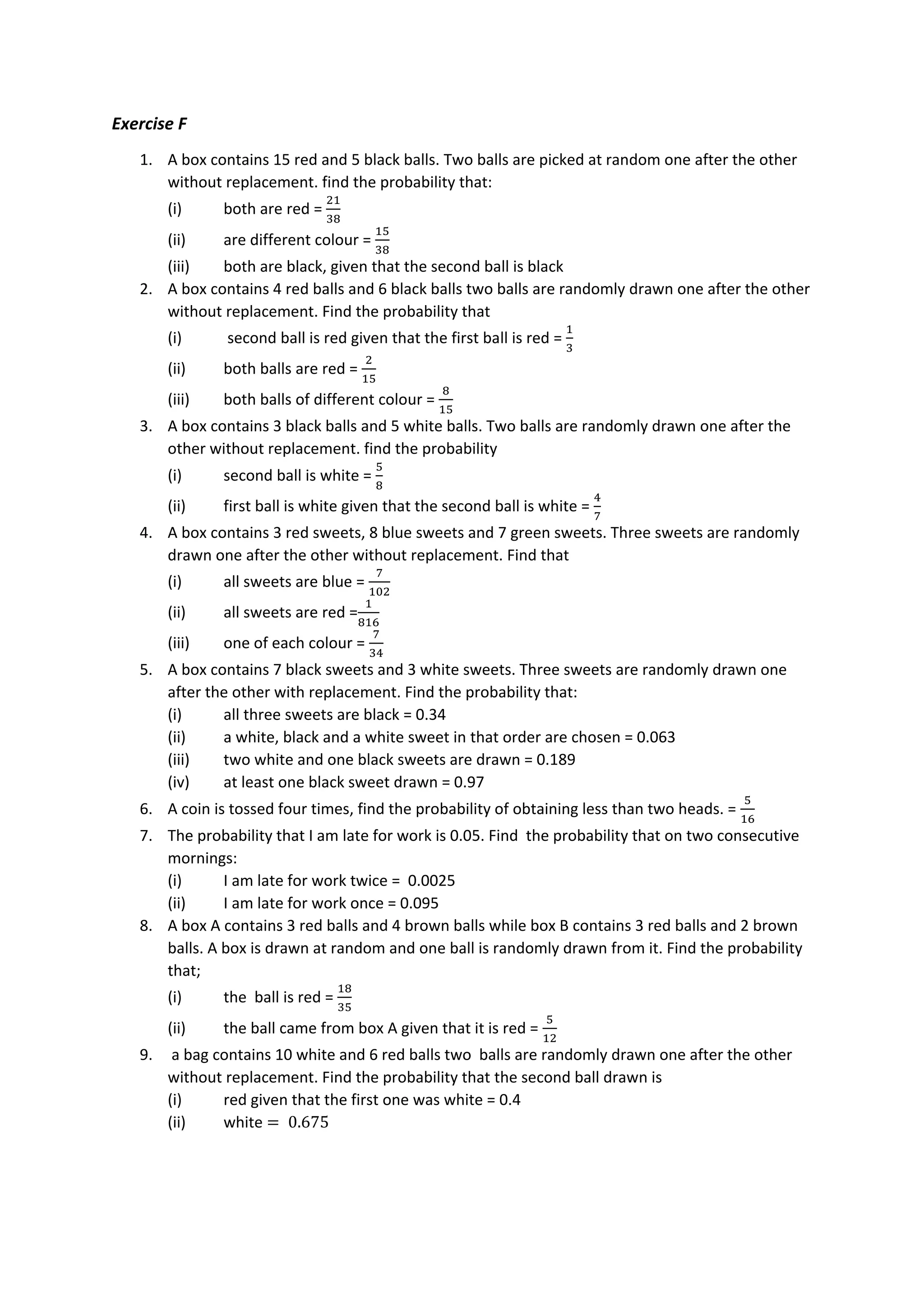 Exercise F
1. A box contains 15 red and 5 black balls. Two balls are picked at random one after the other
without replacement. find the probability that:
(i) both are red =
21
38
(ii) are different colour =
15
38
(iii) both are black, given that the second ball is black
2. A box contains 4 red balls and 6 black balls two balls are randomly drawn one after the other
without replacement. Find the probability that
(i) second ball is red given that the first ball is red =
1
3
(ii) both balls are red =
2
15
(iii) both balls of different colour =
8
15
3. A box contains 3 black balls and 5 white balls. Two balls are randomly drawn one after the
other without replacement. find the probability
(i) second ball is white =
5
8
(ii) first ball is white given that the second ball is white =
4
7
4. A box contains 3 red sweets, 8 blue sweets and 7 green sweets. Three sweets are randomly
drawn one after the other without replacement. Find that
(i) all sweets are blue =
7
102
(ii) all sweets are red =
1
816
(iii) one of each colour =
7
34
5. A box contains 7 black sweets and 3 white sweets. Three sweets are randomly drawn one
after the other with replacement. Find the probability that:
(i) all three sweets are black = 0.34
(ii) a white, black and a white sweet in that order are chosen = 0.063
(iii) two white and one black sweets are drawn = 0.189
(iv) at least one black sweet drawn = 0.97
6. A coin is tossed four times, find the probability of obtaining less than two heads. =
5
16
7. The probability that I am late for work is 0.05. Find the probability that on two consecutive
mornings:
(i) I am late for work twice = 0.0025
(ii) I am late for work once = 0.095
8. A box A contains 3 red balls and 4 brown balls while box B contains 3 red balls and 2 brown
balls. A box is drawn at random and one ball is randomly drawn from it. Find the probability
that;
(i) the ball is red =
18
35
(ii) the ball came from box A given that it is red =
5
12
9. a bag contains 10 white and 6 red balls two balls are randomly drawn one after the other
without replacement. Find the probability that the second ball drawn is
(i) red given that the first one was white = 0.4
(ii) white = 0.675
 
