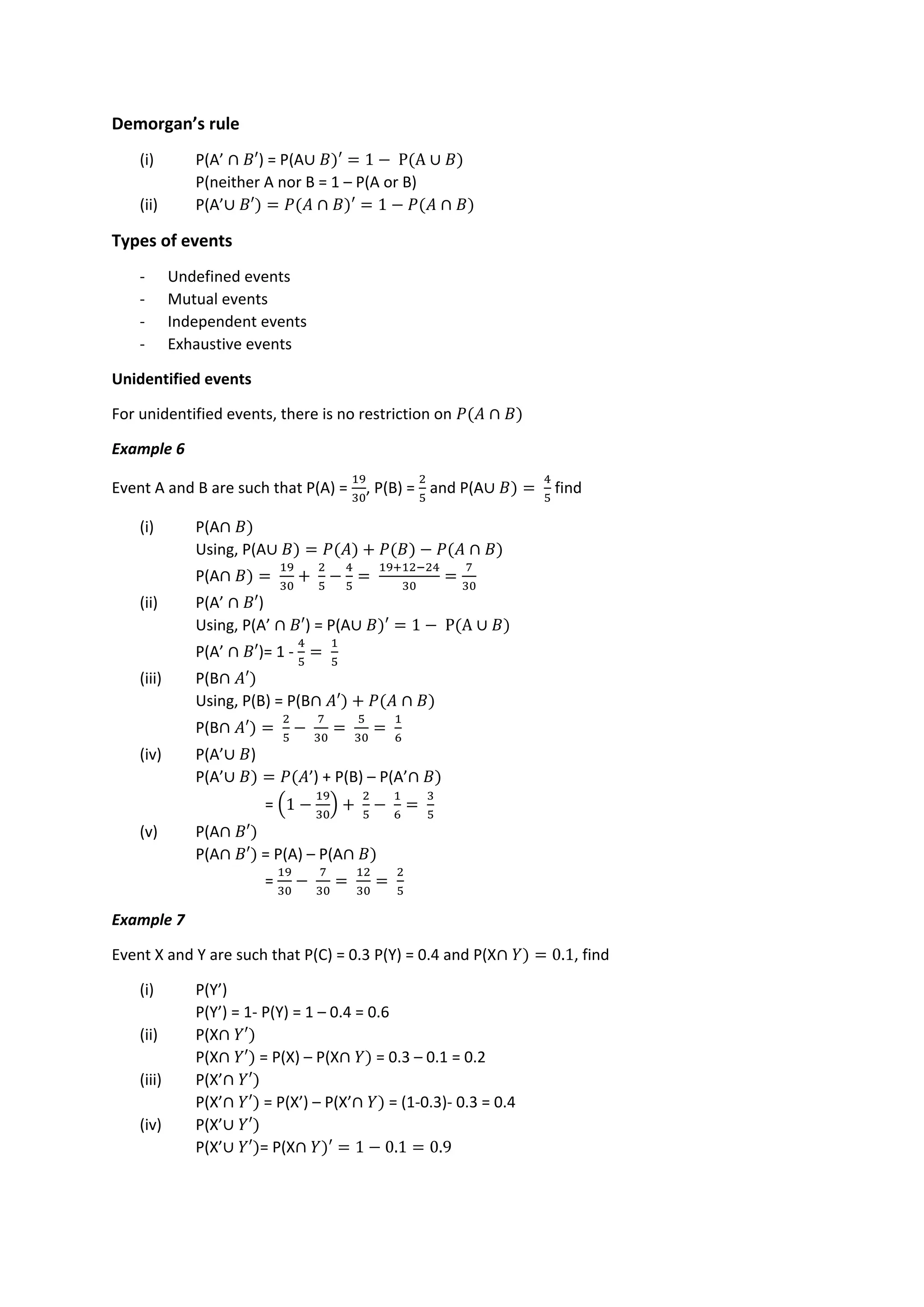 Demorgan’s rule
(i) P(A’ ∩ 𝐵′) = P(A∪ 𝐵)′ = 1 − P(A ∪ 𝐵)
P(neither A nor B = 1 – P(A or B)
(ii) P(A’∪ 𝐵′) = 𝑃(𝐴 ∩ 𝐵)′ = 1 − 𝑃(𝐴 ∩ 𝐵)
Types of events
- Undefined events
- Mutual events
- Independent events
- Exhaustive events
Unidentified events
For unidentified events, there is no restriction on 𝑃(𝐴 ∩ 𝐵)
Example 6
Event A and B are such that P(A) =
19
30
, P(B) =
2
5
and P(A∪ 𝐵) =
4
5
find
(i) P(A∩ 𝐵)
Using, P(A∪ 𝐵) = 𝑃(𝐴) + 𝑃(𝐵) − 𝑃(𝐴 ∩ 𝐵)
P(A∩ 𝐵) =
19
30
+
2
5
−
4
5
=
19+12−24
30
=
7
30
(ii) P(A’ ∩ 𝐵′)
Using, P(A’ ∩ 𝐵′) = P(A∪ 𝐵)′ = 1 − P(A ∪ 𝐵)
P(A’ ∩ 𝐵′)= 1 -
4
5
=
1
5
(iii) P(B∩ 𝐴′)
Using, P(B) = P(B∩ 𝐴′) + 𝑃(𝐴 ∩ 𝐵)
P(B∩ 𝐴′) =
2
5
−
7
30
=
5
30
=
1
6
(iv) P(A’∪ 𝐵)
P(A’∪ 𝐵) = 𝑃(𝐴’) + P(B) – P(A’∩ 𝐵)
= (1 −
19
30
) +
2
5
−
1
6
=
3
5
(v) P(A∩ 𝐵′)
P(A∩ 𝐵′) = P(A) – P(A∩ 𝐵)
=
19
30
−
7
30
=
12
30
=
2
5
Example 7
Event X and Y are such that P(C) = 0.3 P(Y) = 0.4 and P(X∩ 𝑌) = 0.1, find
(i) P(Y’)
P(Y’) = 1- P(Y) = 1 – 0.4 = 0.6
(ii) P(X∩ 𝑌′)
P(X∩ 𝑌′) = P(X) – P(X∩ 𝑌) = 0.3 – 0.1 = 0.2
(iii) P(X’∩ 𝑌′)
P(X’∩ 𝑌′) = P(X’) – P(X’∩ 𝑌) = (1-0.3)- 0.3 = 0.4
(iv) P(X’∪ 𝑌′)
P(X’∪ 𝑌′)= P(X∩ 𝑌)′ = 1 − 0.1 = 0.9
 