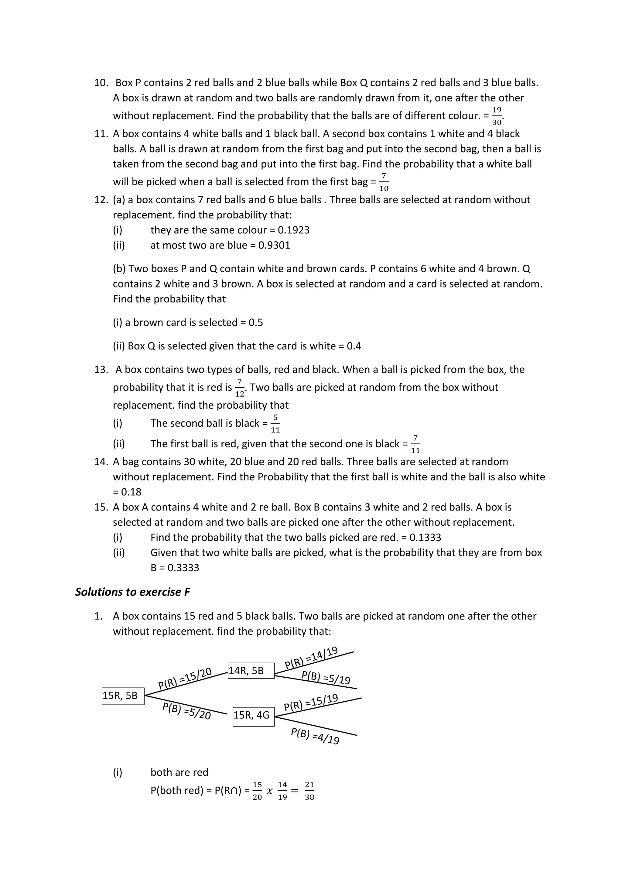 10. Box P contains 2 red balls and 2 blue balls while Box Q contains 2 red balls and 3 blue balls.
A box is drawn at random and two balls are randomly drawn from it, one after the other
without replacement. Find the probability that the balls are of different colour. =
19
30
.
11. A box contains 4 white balls and 1 black ball. A second box contains 1 white and 4 black
balls. A ball is drawn at random from the first bag and put into the second bag, then a ball is
taken from the second bag and put into the first bag. Find the probability that a white ball
will be picked when a ball is selected from the first bag =
7
10
12. (a) a box contains 7 red balls and 6 blue balls . Three balls are selected at random without
replacement. find the probability that:
(i) they are the same colour = 0.1923
(ii) at most two are blue = 0.9301
(b) Two boxes P and Q contain white and brown cards. P contains 6 white and 4 brown. Q
contains 2 white and 3 brown. A box is selected at random and a card is selected at random.
Find the probability that
(i) a brown card is selected = 0.5
(ii) Box Q is selected given that the card is white = 0.4
13. A box contains two types of balls, red and black. When a ball is picked from the box, the
probability that it is red is
7
12
. Two balls are picked at random from the box without
replacement. find the probability that
(i) The second ball is black =
5
11
(ii) The first ball is red, given that the second one is black =
7
11
14. A bag contains 30 white, 20 blue and 20 red balls. Three balls are selected at random
without replacement. Find the Probability that the first ball is white and the ball is also white
= 0.18
15. A box A contains 4 white and 2 re ball. Box B contains 3 white and 2 red balls. A box is
selected at random and two balls are picked one after the other without replacement.
(i) Find the probability that the two balls picked are red. = 0.1333
(ii) Given that two white balls are picked, what is the probability that they are from box
B = 0.3333
Solutions to exercise F
1. A box contains 15 red and 5 black balls. Two balls are picked at random one after the other
without replacement. find the probability that:
(i) both are red
P(both red) = P(R∩) =
15
20
𝑥
14
19
=
21
38
14R, 5B
15R, 5B
15R, 4G
 