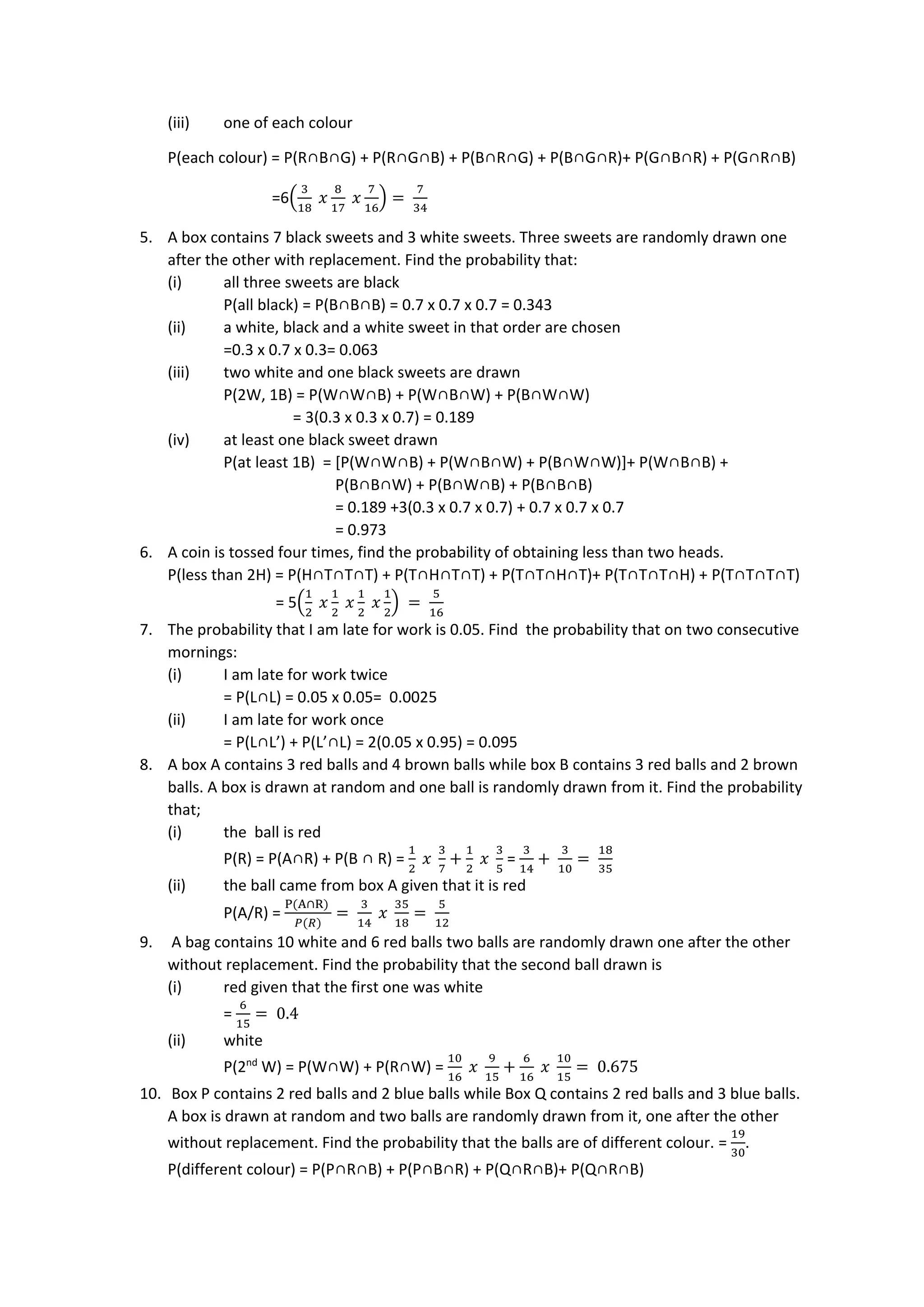 (iii) one of each colour
P(each colour) = P(R∩B∩G) + P(R∩G∩B) + P(B∩R∩G) + P(B∩G∩R)+ P(G∩B∩R) + P(G∩R∩B)
=6(
3
18
𝑥
8
17
𝑥
7
16
) =
7
34
5. A box contains 7 black sweets and 3 white sweets. Three sweets are randomly drawn one
after the other with replacement. Find the probability that:
(i) all three sweets are black
P(all black) = P(B∩B∩B) = 0.7 x 0.7 x 0.7 = 0.343
(ii) a white, black and a white sweet in that order are chosen
=0.3 x 0.7 x 0.3= 0.063
(iii) two white and one black sweets are drawn
P(2W, 1B) = P(W∩W∩B) + P(W∩B∩W) + P(B∩W∩W)
= 3(0.3 x 0.3 x 0.7) = 0.189
(iv) at least one black sweet drawn
P(at least 1B) = [P(W∩W∩B) + P(W∩B∩W) + P(B∩W∩W)]+ P(W∩B∩B) +
P(B∩B∩W) + P(B∩W∩B) + P(B∩B∩B)
= 0.189 +3(0.3 x 0.7 x 0.7) + 0.7 x 0.7 x 0.7
= 0.973
6. A coin is tossed four times, find the probability of obtaining less than two heads.
P(less than 2H) = P(H∩T∩T∩T) + P(T∩H∩T∩T) + P(T∩T∩H∩T)+ P(T∩T∩T∩H) + P(T∩T∩T∩T)
= 5(
1
2
𝑥
1
2
𝑥
1
2
𝑥
1
2
) =
5
16
7. The probability that I am late for work is 0.05. Find the probability that on two consecutive
mornings:
(i) I am late for work twice
= P(L∩L) = 0.05 x 0.05= 0.0025
(ii) I am late for work once
= P(L∩L’) + P(L’∩L) = 2(0.05 x 0.95) = 0.095
8. A box A contains 3 red balls and 4 brown balls while box B contains 3 red balls and 2 brown
balls. A box is drawn at random and one ball is randomly drawn from it. Find the probability
that;
(i) the ball is red
P(R) = P(A∩R) + P(B ∩ R) =
1
2
𝑥
3
7
+
1
2
𝑥
3
5
=
3
14
+
3
10
=
18
35
(ii) the ball came from box A given that it is red
P(A/R) =
P(A∩R)
𝑃(𝑅)
=
3
14
𝑥
35
18
=
5
12
9. A bag contains 10 white and 6 red balls two balls are randomly drawn one after the other
without replacement. Find the probability that the second ball drawn is
(i) red given that the first one was white
=
6
15
= 0.4
(ii) white
P(2nd
W) = P(W∩W) + P(R∩W) =
10
16
𝑥
9
15
+
6
16
𝑥
10
15
= 0.675
10. Box P contains 2 red balls and 2 blue balls while Box Q contains 2 red balls and 3 blue balls.
A box is drawn at random and two balls are randomly drawn from it, one after the other
without replacement. Find the probability that the balls are of different colour. =
19
30
.
P(different colour) = P(P∩R∩B) + P(P∩B∩R) + P(Q∩R∩B)+ P(Q∩R∩B)
 