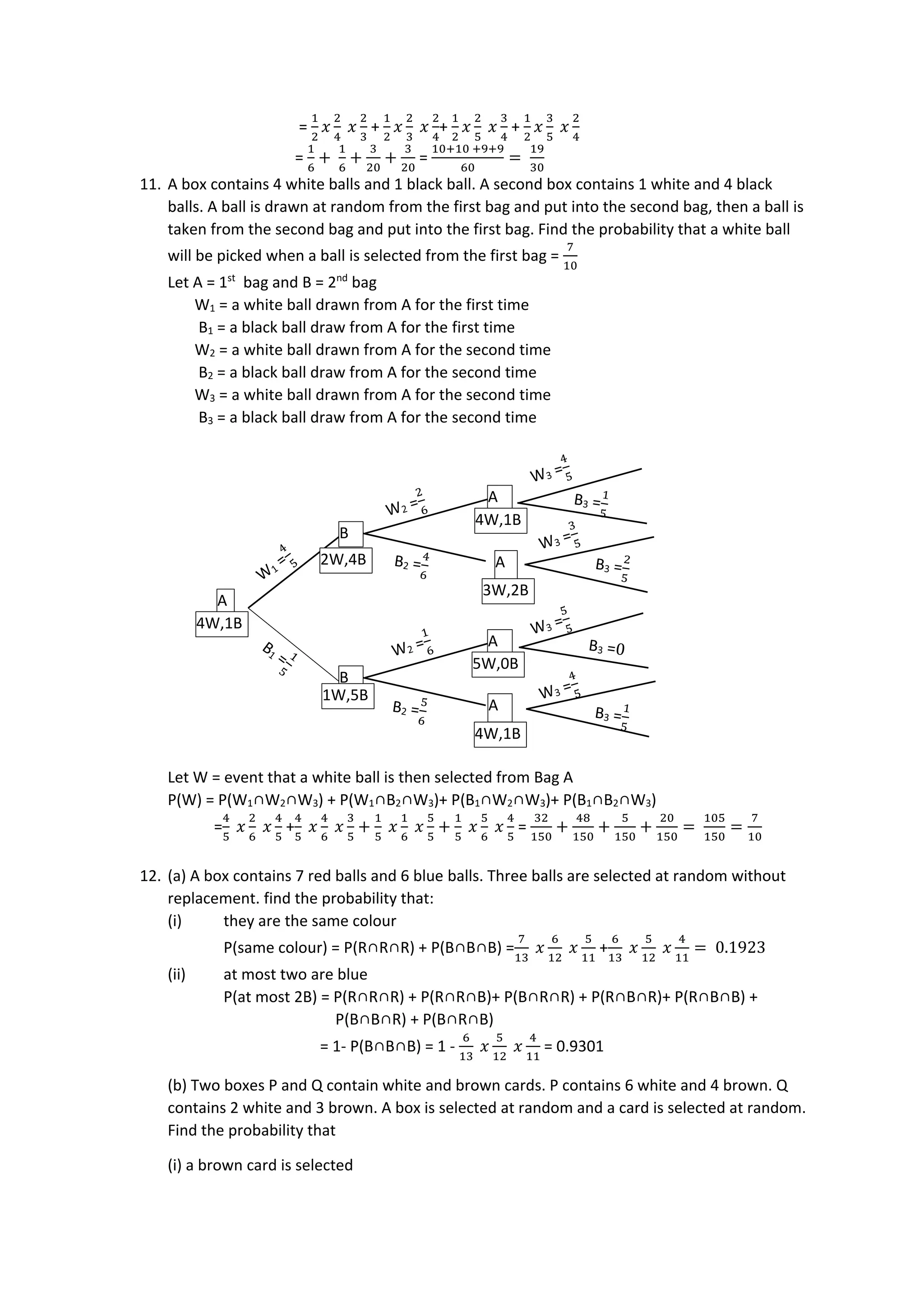 =
1
2
𝑥
2
4
𝑥
2
3
+
1
2
𝑥
2
3
𝑥
2
4
+
1
2
𝑥
2
5
𝑥
3
4
+
1
2
𝑥
3
5
𝑥
2
4
=
1
6
+
1
6
+
3
20
+
3
20
=
10+10 +9+9
60
=
19
30
11. A box contains 4 white balls and 1 black ball. A second box contains 1 white and 4 black
balls. A ball is drawn at random from the first bag and put into the second bag, then a ball is
taken from the second bag and put into the first bag. Find the probability that a white ball
will be picked when a ball is selected from the first bag =
7
10
Let A = 1st
bag and B = 2nd
bag
W1 = a white ball drawn from A for the first time
B1 = a black ball draw from A for the first time
W2 = a white ball drawn from A for the second time
B2 = a black ball draw from A for the second time
W3 = a white ball drawn from A for the second time
B3 = a black ball draw from A for the second time
Let W = event that a white ball is then selected from Bag A
P(W) = P(W1∩W2∩W3) + P(W1∩B2∩W3)+ P(B1∩W2∩W3)+ P(B1∩B2∩W3)
=
4
5
𝑥
2
6
𝑥
4
5
+
4
5
𝑥
4
6
𝑥
3
5
+
1
5
𝑥
1
6
𝑥
5
5
+
1
5
𝑥
5
6
𝑥
4
5
=
32
150
+
48
150
+
5
150
+
20
150
=
105
150
=
7
10
12. (a) A box contains 7 red balls and 6 blue balls. Three balls are selected at random without
replacement. find the probability that:
(i) they are the same colour
P(same colour) = P(R∩R∩R) + P(B∩B∩B) =
7
13
𝑥
6
12
𝑥
5
11
+
6
13
𝑥
5
12
𝑥
4
11
= 0.1923
(ii) at most two are blue
P(at most 2B) = P(R∩R∩R) + P(R∩R∩B)+ P(B∩R∩R) + P(R∩B∩R)+ P(R∩B∩B) +
P(B∩B∩R) + P(B∩R∩B)
= 1- P(B∩B∩B) = 1 -
6
13
𝑥
5
12
𝑥
4
11
= 0.9301
(b) Two boxes P and Q contain white and brown cards. P contains 6 white and 4 brown. Q
contains 2 white and 3 brown. A box is selected at random and a card is selected at random.
Find the probability that
(i) a brown card is selected
A
B
A
A
B
A
A
4W,1B
2W,4B
1W,5B
4W,1B
3W,2B
5W,0B
4W,1B
 