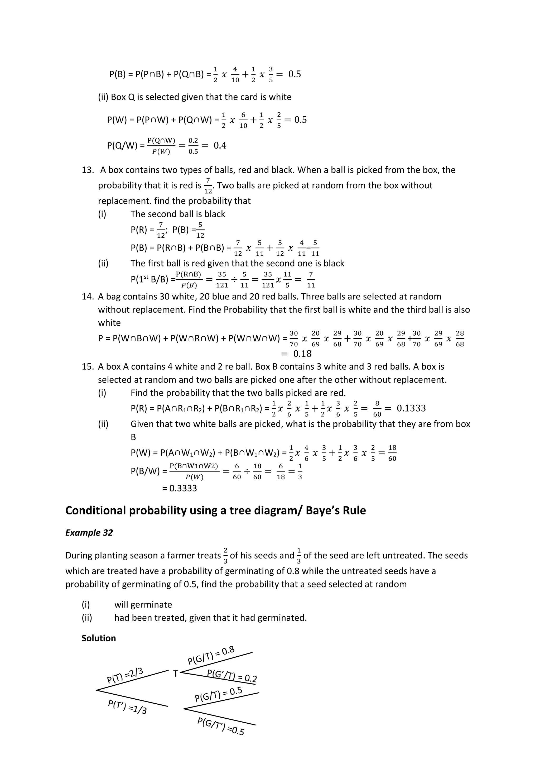 P(B) = P(P∩B) + P(Q∩B) =
1
2
𝑥
4
10
+
1
2
𝑥
3
5
= 0.5
(ii) Box Q is selected given that the card is white
P(W) = P(P∩W) + P(Q∩W) =
1
2
𝑥
6
10
+
1
2
𝑥
2
5
= 0.5
P(Q/W) =
P(Q∩W)
𝑃(𝑊)
=
0.2
0.5
= 0.4
13. A box contains two types of balls, red and black. When a ball is picked from the box, the
probability that it is red is
7
12
. Two balls are picked at random from the box without
replacement. find the probability that
(i) The second ball is black
P(R) =
7
12
; P(B) =
5
12
P(B) = P(R∩B) + P(B∩B) =
7
12
𝑥
5
11
+
5
12
𝑥
4
11
=
5
11
(ii) The first ball is red given that the second one is black
P(1st
B/B) =
P(R∩B)
𝑃(𝐵)
=
35
121
÷
5
11
=
35
121
𝑥
11
5
=
7
11
14. A bag contains 30 white, 20 blue and 20 red balls. Three balls are selected at random
without replacement. Find the Probability that the first ball is white and the third ball is also
white
P = P(W∩B∩W) + P(W∩R∩W) + P(W∩W∩W) =
30
70
𝑥
20
69
𝑥
29
68
+
30
70
𝑥
20
69
𝑥
29
68
+
30
70
𝑥
29
69
𝑥
28
68
= 0.18
15. A box A contains 4 white and 2 re ball. Box B contains 3 white and 3 red balls. A box is
selected at random and two balls are picked one after the other without replacement.
(i) Find the probability that the two balls picked are red.
P(R) = P(A∩R1∩R2) + P(B∩R1∩R2) =
1
2
𝑥
2
6
𝑥
1
5
+
1
2
𝑥
3
6
𝑥
2
5
=
8
60
= 0.1333
(ii) Given that two white balls are picked, what is the probability that they are from box
B
P(W) = P(A∩W1∩W2) + P(B∩W1∩W2) =
1
2
𝑥
4
6
𝑥
3
5
+
1
2
𝑥
3
6
𝑥
2
5
=
18
60
P(B/W) =
P(B∩W1∩W2)
𝑃(𝑊)
=
6
60
÷
18
60
=
6
18
=
1
3
= 0.3333
Conditional probability using a tree diagram/ Baye’s Rule
Example 32
During planting season a farmer treats
2
3
of his seeds and
1
3
of the seed are left untreated. The seeds
which are treated have a probability of germinating of 0.8 while the untreated seeds have a
probability of germinating of 0.5, find the probability that a seed selected at random
(i) will germinate
(ii) had been treated, given that it had germinated.
Solution
T
 