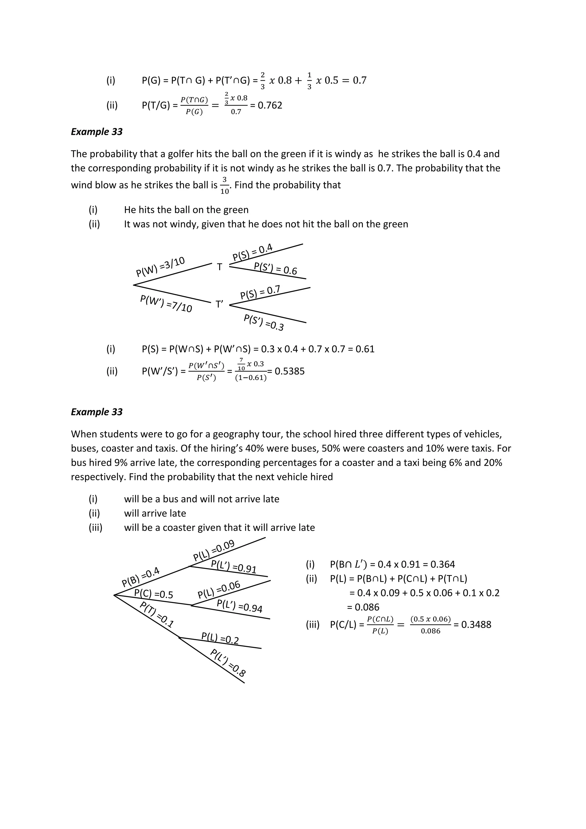 (i) P(G) = P(T∩ G) + P(T’∩G) =
2
3
𝑥 0.8 +
1
3
𝑥 0.5 = 0.7
(ii) P(T/G) =
𝑃(𝑇∩𝐺)
𝑃(𝐺)
=
2
3
𝑥 0.8
0.7
= 0.762
Example 33
The probability that a golfer hits the ball on the green if it is windy as he strikes the ball is 0.4 and
the corresponding probability if it is not windy as he strikes the ball is 0.7. The probability that the
wind blow as he strikes the ball is
3
10
. Find the probability that
(i) He hits the ball on the green
(ii) It was not windy, given that he does not hit the ball on the green
(i) P(S) = P(W∩S) + P(W’∩S) = 0.3 x 0.4 + 0.7 x 0.7 = 0.61
(ii) P(W’/S’) =
𝑃(𝑊′∩𝑆′)
𝑃(𝑆′)
=
7
10
𝑥 0.3
(1−0.61)
= 0.5385
Example 33
When students were to go for a geography tour, the school hired three different types of vehicles,
buses, coaster and taxis. Of the hiring’s 40% were buses, 50% were coasters and 10% were taxis. For
bus hired 9% arrive late, the corresponding percentages for a coaster and a taxi being 6% and 20%
respectively. Find the probability that the next vehicle hired
(i) will be a bus and will not arrive late
(ii) will arrive late
(iii) will be a coaster given that it will arrive late
T
T’
(i) P(B∩ 𝐿′) = 0.4 x 0.91 = 0.364
(ii) P(L) = P(B∩L) + P(C∩L) + P(T∩L)
= 0.4 x 0.09 + 0.5 x 0.06 + 0.1 x 0.2
= 0.086
(iii) P(C/L) =
𝑃(𝐶∩𝐿)
𝑃(𝐿)
=
(0.5 𝑥 0.06)
0.086
= 0.3488
 