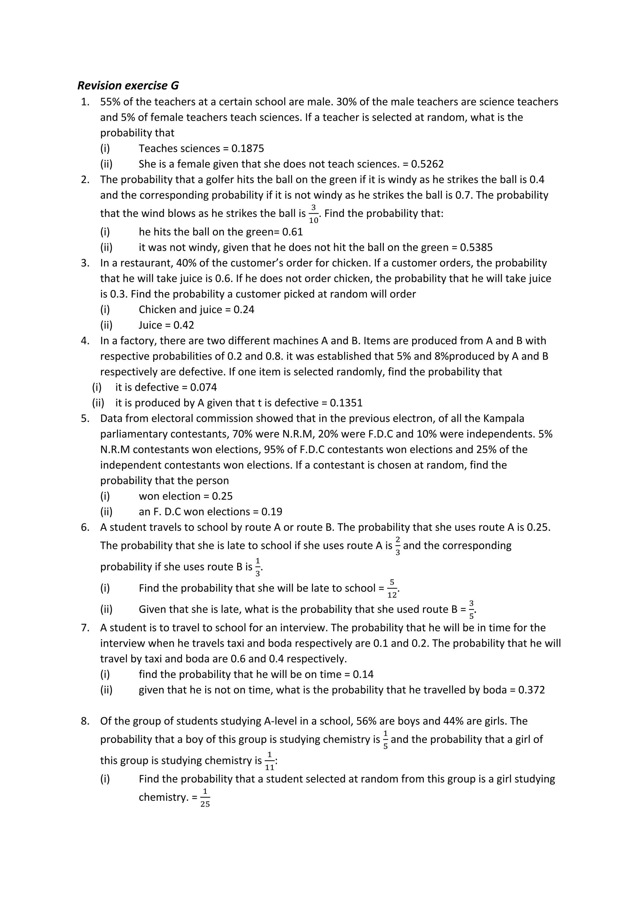 Revision exercise G
1. 55% of the teachers at a certain school are male. 30% of the male teachers are science teachers
and 5% of female teachers teach sciences. If a teacher is selected at random, what is the
probability that
(i) Teaches sciences = 0.1875
(ii) She is a female given that she does not teach sciences. = 0.5262
2. The probability that a golfer hits the ball on the green if it is windy as he strikes the ball is 0.4
and the corresponding probability if it is not windy as he strikes the ball is 0.7. The probability
that the wind blows as he strikes the ball is
3
10
. Find the probability that:
(i) he hits the ball on the green= 0.61
(ii) it was not windy, given that he does not hit the ball on the green = 0.5385
3. In a restaurant, 40% of the customer’s order for chicken. If a customer orders, the probability
that he will take juice is 0.6. If he does not order chicken, the probability that he will take juice
is 0.3. Find the probability a customer picked at random will order
(i) Chicken and juice = 0.24
(ii) Juice = 0.42
4. In a factory, there are two different machines A and B. Items are produced from A and B with
respective probabilities of 0.2 and 0.8. it was established that 5% and 8%produced by A and B
respectively are defective. If one item is selected randomly, find the probability that
(i) it is defective = 0.074
(ii) it is produced by A given that t is defective = 0.1351
5. Data from electoral commission showed that in the previous electron, of all the Kampala
parliamentary contestants, 70% were N.R.M, 20% were F.D.C and 10% were independents. 5%
N.R.M contestants won elections, 95% of F.D.C contestants won elections and 25% of the
independent contestants won elections. If a contestant is chosen at random, find the
probability that the person
(i) won election = 0.25
(ii) an F. D.C won elections = 0.19
6. A student travels to school by route A or route B. The probability that she uses route A is 0.25.
The probability that she is late to school if she uses route A is
2
3
and the corresponding
probability if she uses route B is
1
3
.
(i) Find the probability that she will be late to school =
5
12
.
(ii) Given that she is late, what is the probability that she used route B =
3
5
.
7. A student is to travel to school for an interview. The probability that he will be in time for the
interview when he travels taxi and boda respectively are 0.1 and 0.2. The probability that he will
travel by taxi and boda are 0.6 and 0.4 respectively.
(i) find the probability that he will be on time = 0.14
(ii) given that he is not on time, what is the probability that he travelled by boda = 0.372
8. Of the group of students studying A-level in a school, 56% are boys and 44% are girls. The
probability that a boy of this group is studying chemistry is
1
5
and the probability that a girl of
this group is studying chemistry is
1
11
:
(i) Find the probability that a student selected at random from this group is a girl studying
chemistry. =
1
25
 