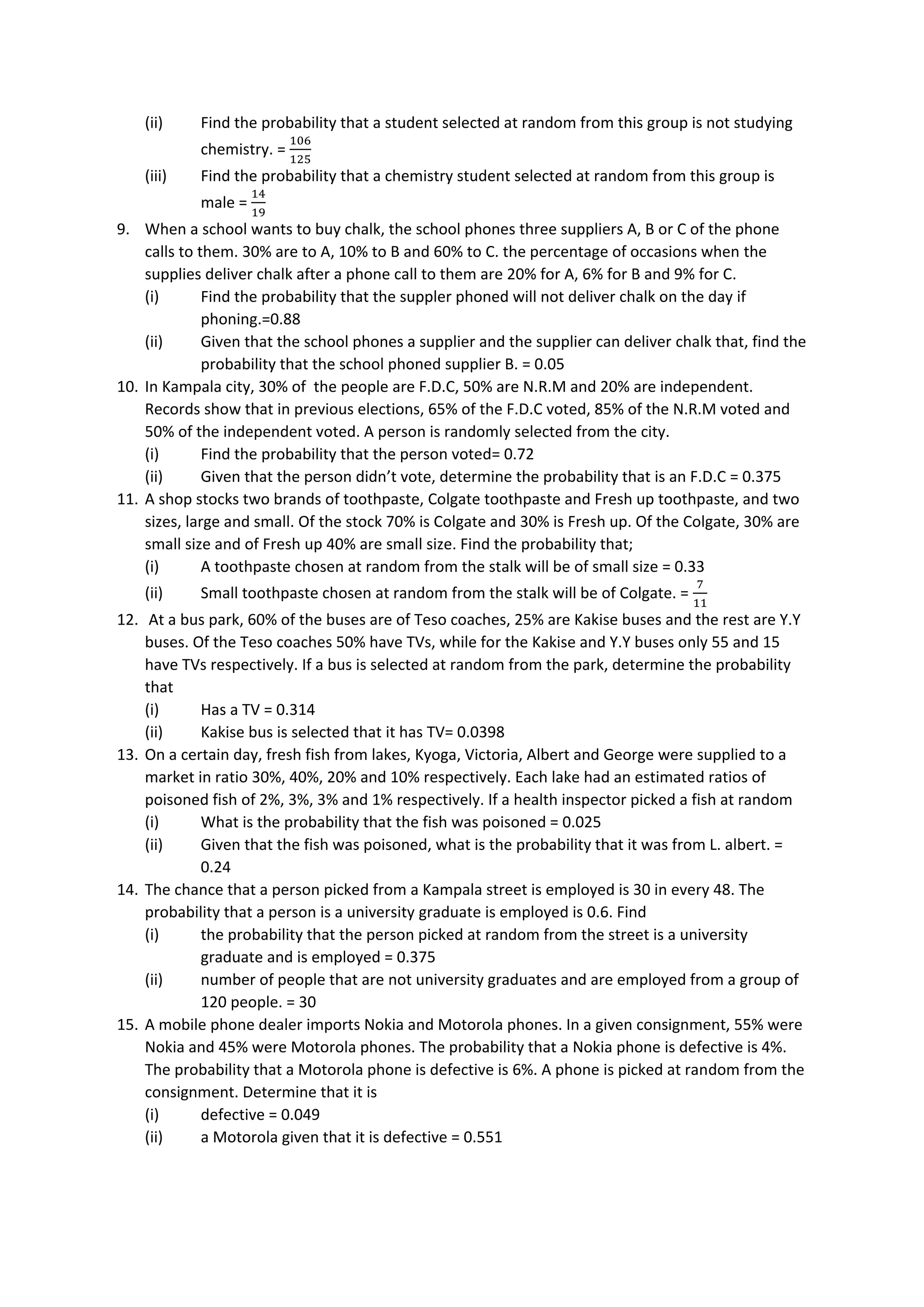 (ii) Find the probability that a student selected at random from this group is not studying
chemistry. =
106
125
(iii) Find the probability that a chemistry student selected at random from this group is
male =
14
19
9. When a school wants to buy chalk, the school phones three suppliers A, B or C of the phone
calls to them. 30% are to A, 10% to B and 60% to C. the percentage of occasions when the
supplies deliver chalk after a phone call to them are 20% for A, 6% for B and 9% for C.
(i) Find the probability that the suppler phoned will not deliver chalk on the day if
phoning.=0.88
(ii) Given that the school phones a supplier and the supplier can deliver chalk that, find the
probability that the school phoned supplier B. = 0.05
10. In Kampala city, 30% of the people are F.D.C, 50% are N.R.M and 20% are independent.
Records show that in previous elections, 65% of the F.D.C voted, 85% of the N.R.M voted and
50% of the independent voted. A person is randomly selected from the city.
(i) Find the probability that the person voted= 0.72
(ii) Given that the person didn’t vote, determine the probability that is an F.D.C = 0.375
11. A shop stocks two brands of toothpaste, Colgate toothpaste and Fresh up toothpaste, and two
sizes, large and small. Of the stock 70% is Colgate and 30% is Fresh up. Of the Colgate, 30% are
small size and of Fresh up 40% are small size. Find the probability that;
(i) A toothpaste chosen at random from the stalk will be of small size = 0.33
(ii) Small toothpaste chosen at random from the stalk will be of Colgate. =
7
11
12. At a bus park, 60% of the buses are of Teso coaches, 25% are Kakise buses and the rest are Y.Y
buses. Of the Teso coaches 50% have TVs, while for the Kakise and Y.Y buses only 55 and 15
have TVs respectively. If a bus is selected at random from the park, determine the probability
that
(i) Has a TV = 0.314
(ii) Kakise bus is selected that it has TV= 0.0398
13. On a certain day, fresh fish from lakes, Kyoga, Victoria, Albert and George were supplied to a
market in ratio 30%, 40%, 20% and 10% respectively. Each lake had an estimated ratios of
poisoned fish of 2%, 3%, 3% and 1% respectively. If a health inspector picked a fish at random
(i) What is the probability that the fish was poisoned = 0.025
(ii) Given that the fish was poisoned, what is the probability that it was from L. albert. =
0.24
14. The chance that a person picked from a Kampala street is employed is 30 in every 48. The
probability that a person is a university graduate is employed is 0.6. Find
(i) the probability that the person picked at random from the street is a university
graduate and is employed = 0.375
(ii) number of people that are not university graduates and are employed from a group of
120 people. = 30
15. A mobile phone dealer imports Nokia and Motorola phones. In a given consignment, 55% were
Nokia and 45% were Motorola phones. The probability that a Nokia phone is defective is 4%.
The probability that a Motorola phone is defective is 6%. A phone is picked at random from the
consignment. Determine that it is
(i) defective = 0.049
(ii) a Motorola given that it is defective = 0.551
 
