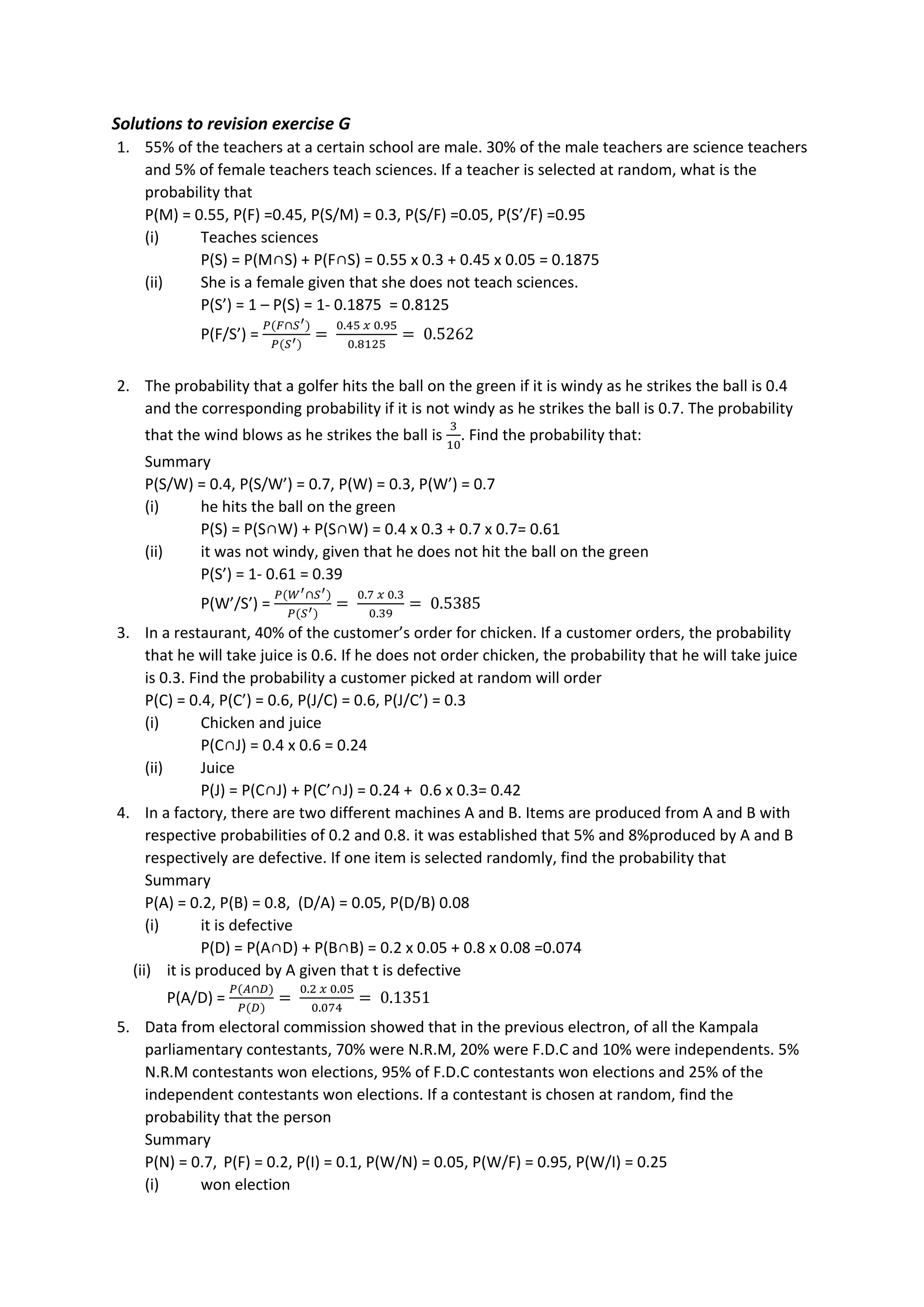 Solutions to revision exercise G
1. 55% of the teachers at a certain school are male. 30% of the male teachers are science teachers
and 5% of female teachers teach sciences. If a teacher is selected at random, what is the
probability that
P(M) = 0.55, P(F) =0.45, P(S/M) = 0.3, P(S/F) =0.05, P(S’/F) =0.95
(i) Teaches sciences
P(S) = P(M∩S) + P(F∩S) = 0.55 x 0.3 + 0.45 x 0.05 = 0.1875
(ii) She is a female given that she does not teach sciences.
P(S’) = 1 – P(S) = 1- 0.1875 = 0.8125
P(F/S’) =
𝑃(𝐹∩𝑆′)
𝑃(𝑆′)
=
0.45 𝑥 0.95
0.8125
= 0.5262
2. The probability that a golfer hits the ball on the green if it is windy as he strikes the ball is 0.4
and the corresponding probability if it is not windy as he strikes the ball is 0.7. The probability
that the wind blows as he strikes the ball is
3
10
. Find the probability that:
Summary
P(S/W) = 0.4, P(S/W’) = 0.7, P(W) = 0.3, P(W’) = 0.7
(i) he hits the ball on the green
P(S) = P(S∩W) + P(S∩W) = 0.4 x 0.3 + 0.7 x 0.7= 0.61
(ii) it was not windy, given that he does not hit the ball on the green
P(S’) = 1- 0.61 = 0.39
P(W’/S’) =
𝑃(𝑊′∩𝑆′)
𝑃(𝑆′)
=
0.7 𝑥 0.3
0.39
= 0.5385
3. In a restaurant, 40% of the customer’s order for chicken. If a customer orders, the probability
that he will take juice is 0.6. If he does not order chicken, the probability that he will take juice
is 0.3. Find the probability a customer picked at random will order
P(C) = 0.4, P(C’) = 0.6, P(J/C) = 0.6, P(J/C’) = 0.3
(i) Chicken and juice
P(C∩J) = 0.4 x 0.6 = 0.24
(ii) Juice
P(J) = P(C∩J) + P(C’∩J) = 0.24 + 0.6 x 0.3= 0.42
4. In a factory, there are two different machines A and B. Items are produced from A and B with
respective probabilities of 0.2 and 0.8. it was established that 5% and 8%produced by A and B
respectively are defective. If one item is selected randomly, find the probability that
Summary
P(A) = 0.2, P(B) = 0.8, (D/A) = 0.05, P(D/B) 0.08
(i) it is defective
P(D) = P(A∩D) + P(B∩B) = 0.2 x 0.05 + 0.8 x 0.08 =0.074
(ii) it is produced by A given that t is defective
P(A/D) =
𝑃(𝐴∩𝐷)
𝑃(𝐷)
=
0.2 𝑥 0.05
0.074
= 0.1351
5. Data from electoral commission showed that in the previous electron, of all the Kampala
parliamentary contestants, 70% were N.R.M, 20% were F.D.C and 10% were independents. 5%
N.R.M contestants won elections, 95% of F.D.C contestants won elections and 25% of the
independent contestants won elections. If a contestant is chosen at random, find the
probability that the person
Summary
P(N) = 0.7, P(F) = 0.2, P(I) = 0.1, P(W/N) = 0.05, P(W/F) = 0.95, P(W/I) = 0.25
(i) won election
 