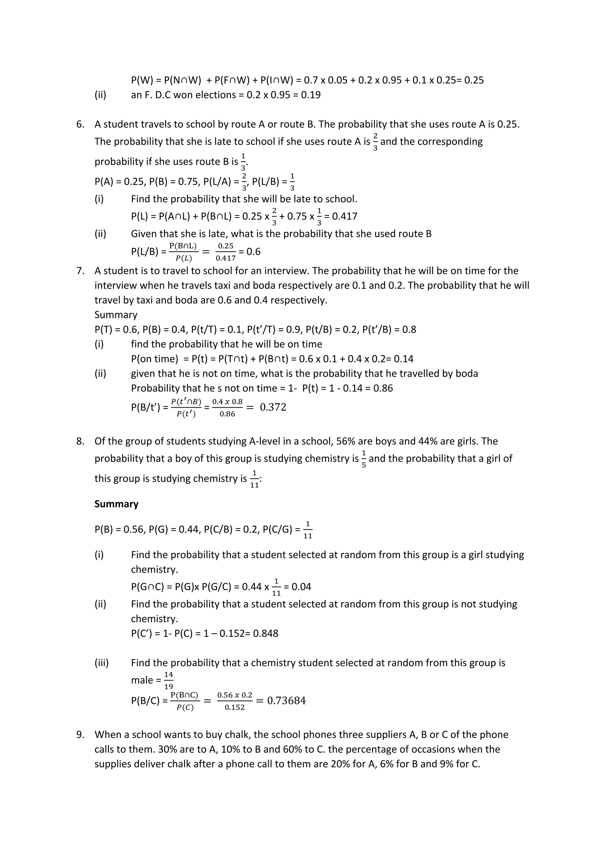 P(W) = P(N∩W) + P(F∩W) + P(I∩W) = 0.7 x 0.05 + 0.2 x 0.95 + 0.1 x 0.25= 0.25
(ii) an F. D.C won elections = 0.2 x 0.95 = 0.19
6. A student travels to school by route A or route B. The probability that she uses route A is 0.25.
The probability that she is late to school if she uses route A is
2
3
and the corresponding
probability if she uses route B is
1
3
.
P(A) = 0.25, P(B) = 0.75, P(L/A) =
2
3
, P(L/B) =
1
3
(i) Find the probability that she will be late to school.
P(L) = P(A∩L) + P(B∩L) = 0.25 x
2
3
+ 0.75 x
1
3
= 0.417
(ii) Given that she is late, what is the probability that she used route B
P(L/B) =
P(B∩L)
𝑃(𝐿)
=
0.25
0.417
= 0.6
7. A student is to travel to school for an interview. The probability that he will be on time for the
interview when he travels taxi and boda respectively are 0.1 and 0.2. The probability that he will
travel by taxi and boda are 0.6 and 0.4 respectively.
Summary
P(T) = 0.6, P(B) = 0.4, P(t/T) = 0.1, P(t’/T) = 0.9, P(t/B) = 0.2, P(t’/B) = 0.8
(i) find the probability that he will be on time
P(on time) = P(t) = P(T∩t) + P(B∩t) = 0.6 x 0.1 + 0.4 x 0.2= 0.14
(ii) given that he is not on time, what is the probability that he travelled by boda
Probability that he s not on time = 1- P(t) = 1 - 0.14 = 0.86
P(B/t’) =
𝑃(𝑡′∩𝐵)
𝑃(𝑡′)
=
0.4 𝑥 0.8
0.86
= 0.372
8. Of the group of students studying A-level in a school, 56% are boys and 44% are girls. The
probability that a boy of this group is studying chemistry is
1
5
and the probability that a girl of
this group is studying chemistry is
1
11
:
Summary
P(B) = 0.56, P(G) = 0.44, P(C/B) = 0.2, P(C/G) =
1
11
(i) Find the probability that a student selected at random from this group is a girl studying
chemistry.
P(G∩C) = P(G)x P(G/C) = 0.44 x
1
11
= 0.04
(ii) Find the probability that a student selected at random from this group is not studying
chemistry.
P(C’) = 1- P(C) = 1 – 0.152= 0.848
(iii) Find the probability that a chemistry student selected at random from this group is
male =
14
19
P(B/C) =
P(B∩C)
𝑃(𝐶)
=
0.56 𝑥 0.2
0.152
= 0.73684
9. When a school wants to buy chalk, the school phones three suppliers A, B or C of the phone
calls to them. 30% are to A, 10% to B and 60% to C. the percentage of occasions when the
supplies deliver chalk after a phone call to them are 20% for A, 6% for B and 9% for C.
 