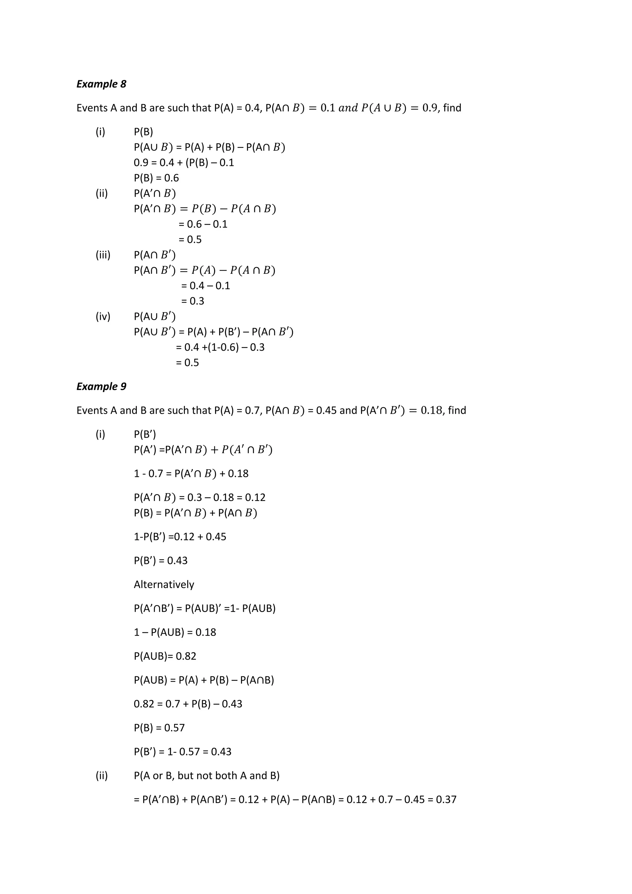 Example 8
Events A and B are such that P(A) = 0.4, P(A∩ 𝐵) = 0.1 𝑎𝑛𝑑 𝑃(𝐴 ∪ 𝐵) = 0.9, find
(i) P(B)
P(A∪ 𝐵) = P(A) + P(B) – P(A∩ 𝐵)
0.9 = 0.4 + (P(B) – 0.1
P(B) = 0.6
(ii) P(A’∩ 𝐵)
P(A’∩ 𝐵) = 𝑃(𝐵) − 𝑃(𝐴 ∩ 𝐵)
= 0.6 – 0.1
= 0.5
(iii) P(A∩ 𝐵′)
P(A∩ 𝐵′) = 𝑃(𝐴) − 𝑃(𝐴 ∩ 𝐵)
= 0.4 – 0.1
= 0.3
(iv) P(A∪ 𝐵′)
P(A∪ 𝐵′) = P(A) + P(B’) – P(A∩ 𝐵′)
= 0.4 +(1-0.6) – 0.3
= 0.5
Example 9
Events A and B are such that P(A) = 0.7, P(A∩ 𝐵) = 0.45 and P(A’∩ 𝐵′) = 0.18, find
(i) P(B’)
P(A’) =P(A’∩ 𝐵) + 𝑃(𝐴′ ∩ 𝐵′)
1 - 0.7 = P(A’∩ 𝐵) + 0.18
P(A’∩ 𝐵) = 0.3 – 0.18 = 0.12
P(B) = P(A’∩ 𝐵) + P(A∩ 𝐵)
1-P(B’) =0.12 + 0.45
P(B’) = 0.43
Alternatively
P(A’∩B’) = P(AUB)’ =1- P(AUB)
1 – P(AUB) = 0.18
P(AUB)= 0.82
P(AUB) = P(A) + P(B) – P(A∩B)
0.82 = 0.7 + P(B) – 0.43
P(B) = 0.57
P(B’) = 1- 0.57 = 0.43
(ii) P(A or B, but not both A and B)
= P(A’∩B) + P(A∩B’) = 0.12 + P(A) – P(A∩B) = 0.12 + 0.7 – 0.45 = 0.37
 